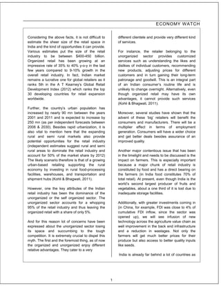 ECONOMY W ATCH


Considering the above facts, it is not difficult to       different clientele and provide very different kind
estimate the sheer size of the retail space in            of services.
India and the kind of opportunities it can provide.
Various estimates put the size of the retail              For instance, the retailer belonging to the
industry to be between $400-450 billion.                  unorganized      sector   provides customized
Organized retail has been growing at an                   services such as understanding the likes and
impressive rate of 35% to 40% y-o-y in the last           dislikes of individual customers, recommending
few years compared to 9-10% growth in the                 new products, adjusting prices for different
overall retail industry. In fact, Indian market           customers and in turn gaining their long-term
remains a lucrative one for global retailers as it        patronage and goodwill. This is an integral part
ranks 5th in the A T Kearney’s Global Retail              of an Indian consumer’s routine life and is
Development Index (2012) which ranks the top              unlikely to change overnight. Alternatively, even
30 developing countries for retail expansion              though organized retail may have its own
worldwide.                                                advantages, it cannot provide such services
                                                          (Kohli & Bhagwati, 2011).
Further, the country’s urban population has
increased by nearly 90 mn between the years               Moreover, several studies have shown that the
2001 and 2011 and is expected to increase by              advent of these ‘big’ retailers will benefit the
250 mn (as per independent forecasts between              consumers and manufacturers. There will be a
2008 & 2030). Besides rapid urbanization, it is           multiplier effect in terms of employment
also vital to mention here that the expanding             generation. Consumers will have a wider choice
rural and semi rural markets also provide                 and get better deals besides assurance of an
potential opportunities for the retail industry           improved quality.
(independent estimates suggest rural and semi
rural areas to dominate the retail industry and           Another major contentious issue that has been
account for 50% of the market share by 2012)              in the limelight and needs to be discussed is the
The likely scenario therefore is that of a growing        impact on farmers. This is especially important
urban-based retailing supporting the rural                because a major chunk of retail industry is
economy by investing in rural food-processing             constituted by food and has a direct bearing on
facilities, warehouses, and transportation and            the farmers (in India food constitutes 70% of
shipment hubs (Kohli & Bhagwati, 2011).                   total retail). At present, even though India is the
                                                          world’s second largest producer of fruits and
However, one the key attributes of the Indian             vegetables, about a one third of it is lost due to
retail industry has been the dominance of the             inadequate storage facilities.
unorganized or the self organized sector. The
unorganized sector accounts for a whopping                Additionally, with greater investments coming in
95% of the retail industry and thus leaving the           (in China, for example, FDI was close to 4% of
organized retail with a share of only 5%.                 cumulative FDI inflow, since the sector was
                                                          opened up), we will see infusion of new
And for this reason lot of concerns have been             technology across the agriculture value chain as
expressed about the unorganized sector losing             well improvement in the back end infrastructure
its space and succumbing to the tough                     and a reduction in wastages. Not only the
competition. It is extremely crucial to dispel this       farmers will get much better prices for their
myth. The first and the foremost thing, as of now         produce but also access to better quality inputs
the organized and unorganized enjoy different             like seeds.
relative advantages. They cater to a very
                                                          India is already far behind a lot of countries as




                                                      1
 