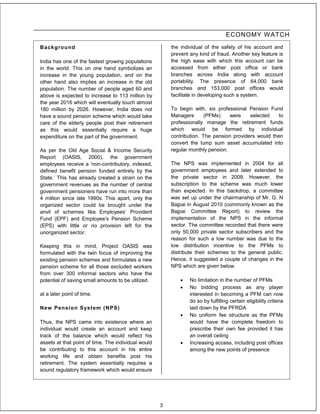 ECONOMY W ATCH
Background                                               the individual of the safety of his account and
                                                         prevent any kind of fraud. Another key feature is
India has one of the fastest growing populations         the high ease with which this account can be
in the world. This on one hand symbolizes an             accessed from either post office or bank
increase in the young population, and on the             branches across India along with account
other hand also implies an increase in the old           portability. The presence of 64,000 bank
population. The number of people aged 60 and             branches and 153,000 post offices would
above is expected to increase to 113 million by          facilitate in developing such a system.
the year 2016 which will eventually touch almost
180 million by 2026. However, India does not             To begin with, six professional Pension Fund
have a sound pension scheme which would take             Managers       (PFMs)    were    selected    to
care of the elderly people post their retirement         professionally manage the retirement funds
as this would essentially require a huge                 which would be formed by individual
expenditure on the part of the government.               contribution. The pension providers would then
                                                         convert the lump sum asset accumulated into
As per the Old Age Social & Income Security              regular monthly pension.
Report (OASIS, 2000), the government
employees receive a ‘non-contributory, indexed,          The NPS was implemented in 2004 for all
defined benefit pension funded entirely by the           government employees and later extended to
State.’ This has already created a strain on the         the private sector in 2009. However, the
government revenues as the number of central             subscription to the scheme was much lower
government pensioners have run into more than            than expected. In this backdrop, a committee
4 million since late 1990s. This apart, only the         was set up under the chairmanship of Mr. G. N
organized sector could be brought under the              Bajpai in August 2010 (commonly known as the
anvil of schemes like Employees’ Provident               Bajpai Committee Report) to review the
Fund (EPF) and Employee’s Pension Scheme                 implementation of the NPS in the informal
(EPS) with little or no provision left for the           sector. The committee recorded that there were
unorganized sector.                                      only 50,000 private sector subscribers and the
                                                         reason for such a low number was due to the
Keeping this in mind, Project OASIS was                  low distribution incentive to the PFMs to
formulated with the twin focus of improving the          distribute their schemes to the general public.
existing pension schemes and formulates a new            Hence, it suggested a couple of changes in the
pension scheme for all those excluded workers            NPS which are given below.
from over 300 informal sectors who have the
potential of saving small amounts to be utilized                No limitation in the number of PFMs
                                                                No bidding process as any player
at a later point of time.                                        interested in becoming a PFM can now
                                                                 do so by fulfilling certain eligibility criteria
New Pension Syst em ( NPS)                                       laid down by the PFRDA
                                                                No uniform fee structure as the PFMs
Thus, the NPS came into existence where an                       would have the complete freedom to
individual would create an account and keep                      prescribe their own fee provided it has
track of the balance which would reflect his                     an overall ceiling
assets at that point of time. The individual would              Increasing access, including post offices
be contributing to this account in his entire                    among the new points of presence
working life and obtain benefits post his
retirement. The system essentially requires a
sound regulatory framework which would ensure




                                                     3
 