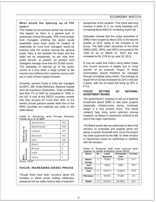 ECONOMY W ATCH
W hat w ould t he opening up of FDI                               perspective of the situation. This move was long
mean?                                                             overdue in wake of 1) our rising subsidies and
The market for the pension sector has not been                    increasing fiscal deficit 2) increasing import bill.
fully tapped as there is a general lack of
awareness among the public. With more foreign                     Estimates indicate that the under recoveries of
fund managers entering the sector would                           OMCs have surged by about 22% in the second
essentially mean there would be creation of                       quarter of 2012 owing to the increase in oil
awareness as more fund managers would be                          prices. The total under recoveries of the three
pushing hard the product among the general                        OMCs (IOCL, BPCL and HPCL) amounted to Rs
public. Also, a link between the buyer and the                    1283 bn as on March 31, 2012 and has
seller will be established. As per data from                      increased to Rs 1576 bn by June 30, 2012.
public domain, at present, six pension fund
managers manage more than Rs 20,000 crores.                       It may be noted that India’s rising deficit (trade
The possibility of opening up of the sector                       and current account) is largely due to rising
comes at a time when a large number of life                       imports of oil products. Import of these
insurers are suffering from expense overrun and                   commodities should therefore be managed
are in need of fresh capital infusions                            through immediate policy action. The average oil
                                                                  import bill (in $) has increased by 22% in the last
Currently, pension funds in India are managed                     5 years, with the oil import bill rising by 32% in
by IDFC, SBI, Kotak Mahindra, Reliance Capital                    FY12.
and Life Insurance Corporation. They constitute
                                                                  FOCUS:   SETTING              UP          NATIONAL
less than 7% of GDP as compared to 100% in                        INVESTMENT BOARD
the US. A look at the OECD countries reveals
that they account for more than 90% of the                        The government’s proposal to set up a National
world’s private pension assets while that of the                  Investment Board (NIB) to fast track projects
BRIC countries are relatively low (refer to the                   (especially infrastructure) facing inordinate
table below).                                                     delays is a very positive move. This would
                                                                  certainly help bring some optimism among
Table 4: Countries with                  Private    Pension       investors, as delays in clearances continue to be
Funds as a % of GDP                                               one of the major road blocks.
                  S wi t z e r l a n d         152

                  Netherlands                  149
                                                                  The Board would also be authorized to take final
   OECD (top 5)




                                                                  decision on proposals and projects which are
   Countries




                  Iceland                      147
                                                                  above a certain threshold limit. Once the project
                  Denmark                      140                has been approved by the NIB, no other ministry
                  USA                          124                or department would be authorised to interfere
                                                                  with the decision.
                  Brazil                       17

                  Russia                       2                  Table 5: Projects with cost overrun with
   Countries




                                                                  respect to latest schedule (June 2012)
                  India                        5
                                                                    Sector   No     Latest   Anticipated Increase
   BRIC




                  China                        1                                  Approved      Cost
                                                                    Atomic     2    16,663     22,947      37.7
Source: OECD                                                        Energy
                                                                     Civil     1    1942.5      2325       19.7
FO CUS: INCREASING DIESEL PRICES                                   Aviation
                                                                     Coal     11   10,671.7   13,325.8     24.9
Though there have been concerns about the                         Petroleum    2     30,533       31,324        2.6
increase in diesel prices fuelling inflationary
pressures but we really need to take a long term                    Power     12    34,242.5     44,235.0       29.2




                                                              4
 