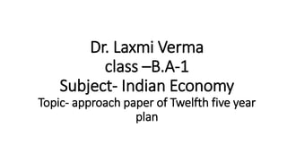 Dr. Laxmi Verma
class –B.A-1
Subject- Indian Economy
Topic- approach paper of Twelfth five year
plan
 