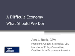 A Difficult Economy What Should We Do? Asa J. Beck, CPA President, Cogent Strategies, LLC Member of Policy Committee, Coalition for a Prosperous America Cogent Strategies  