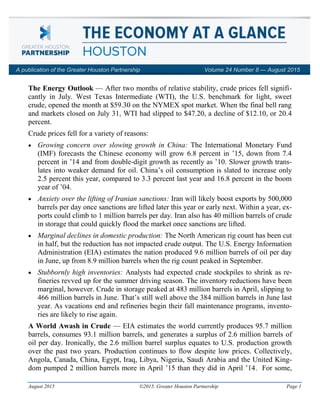 August 2015 ©2015, Greater Houston Partnership Page 1
The Energy Outlook — After two months of relative stability, crude prices fell signifi-
cantly in July. West Texas Intermediate (WTI), the U.S. benchmark for light, sweet
crude, opened the month at $59.30 on the NYMEX spot market. When the final bell rang
and markets closed on July 31, WTI had slipped to $47.20, a decline of $12.10, or 20.4
percent.
Crude prices fell for a variety of reasons:
 Growing concern over slowing growth in China: The International Monetary Fund
(IMF) forecasts the Chinese economy will grow 6.8 percent in ’15, down from 7.4
percent in ’14 and from double-digit growth as recently as ’10. Slower growth trans-
lates into weaker demand for oil. China’s oil consumption is slated to increase only
2.5 percent this year, compared to 3.3 percent last year and 16.8 percent in the boom
year of ’04.
 Anxiety over the lifting of Iranian sanctions: Iran will likely boost exports by 500,000
barrels per day once sanctions are lifted later this year or early next. Within a year, ex-
ports could climb to 1 million barrels per day. Iran also has 40 million barrels of crude
in storage that could quickly flood the market once sanctions are lifted.
 Marginal declines in domestic production: The North American rig count has been cut
in half, but the reduction has not impacted crude output. The U.S. Energy Information
Administration (EIA) estimates the nation produced 9.6 million barrels of oil per day
in June, up from 8.9 million barrels when the rig count peaked in September.
 Stubbornly high inventories: Analysts had expected crude stockpiles to shrink as re-
fineries revved up for the summer driving season. The inventory reductions have been
marginal, however. Crude in storage peaked at 483 million barrels in April, slipping to
466 million barrels in June. That’s still well above the 384 million barrels in June last
year. As vacations end and refineries begin their fall maintenance programs, invento-
ries are likely to rise again.
A World Awash in Crude — EIA estimates the world currently produces 95.7 million
barrels, consumes 93.1 million barrels, and generates a surplus of 2.6 million barrels of
oil per day. Ironically, the 2.6 million barrel surplus equates to U.S. production growth
over the past two years. Production continues to flow despite low prices. Collectively,
Angola, Canada, China, Egypt, Iraq, Libya, Nigeria, Saudi Arabia and the United King-
dom pumped 2 million barrels more in April ’15 than they did in April ’14. For some,
A publication of the Greater Houston Partnership Volume 24 Number 8 — August 2015
 