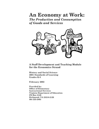 An Economy at Work:
The Production and Consumption
of Goods and Services




A Staff Development and Teaching Module
for the Economics Strand

History and Social Science
2001 Standards of Learning
Grades K-5

February 2002

Provided by:
Office of Elementary
Instructional Services
Virginia Department of Education
PO Box 2120
Richmond, VA 23218-2120
804 225-2865
 