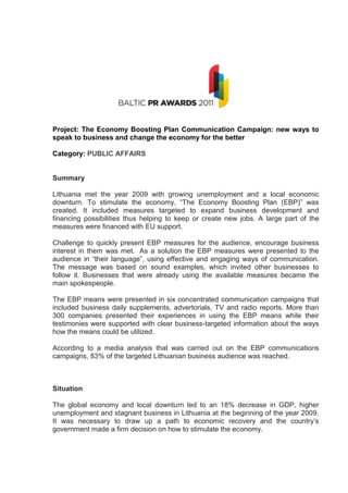 Project: The Economy Boosting Plan Communication Campaign: new ways to
speak to business and change the economy for the better

Category: PUBLIC AFFAIRS


Summary

Lithuania met the year 2009 with growing unemployment and a local economic
downturn. To stimulate the economy, “The Economy Boosting Plan (EBP)” was
created. It included measures targeted to expand business development and
financing possibilities thus helping to keep or create new jobs. A large part of the
measures were financed with EU support.

Challenge to quickly present EBP measures for the audience, encourage business
interest in them was met. As a solution the EBP measures were presented to the
audience in “their language”, using effective and engaging ways of communication.
The message was based on sound examples, which invited other businesses to
follow it. Businesses that were already using the available measures became the
main spokespeople.

The EBP means were presented in six concentrated communication campaigns that
included business daily supplements, advertorials, TV and radio reports. More than
300 companies presented their experiences in using the EBP means while their
testimonies were supported with clear business-targeted information about the ways
how the means could be utilized.

According to a media analysis that was carried out on the EBP communications
campaigns, 83% of the targeted Lithuanian business audience was reached.



Situation

The global economy and local downturn led to an 18% decrease in GDP, higher
unemployment and stagnant business in Lithuania at the beginning of the year 2009.
It was necessary to draw up a path to economic recovery and the country’s
government made a firm decision on how to stimulate the economy.
 