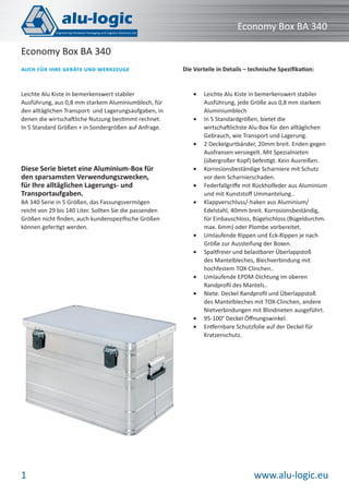 Economy Box BA 340
Economy Box BA 340
AUCH FÜR IHRE GERÄTE UND WERKZEUGE

Leichte Alu Kiste in bemerkenswert stabiler
Ausführung, aus 0,8 mm starkem Aluminiumblech, für
den alltäglichen Transport- und Lagerungsaufgaben, in
denen die wirtschaftliche Nutzung bestimmt rechnet.
In 5 Standard Größen + in Sondergrößen auf Anfrage.

Die Vorteile in Details – technische Speziﬁkation:

•

•

•

Diese Serie bietet eine Aluminium-Box für
den sparsamsten Verwendungszwecken,
für Ihre alltäglichen Lagerungs- und
Transportaufgaben.

•

BA 340 Serie in 5 Größen, das Fassungsvermögen
reicht von 29 bis 140 Liter. Sollten Sie die passenden
Größen nicht ﬁnden, auch kundenspeziﬁsche Größen
können gefertigt werden.

•

•

•
•

•
•

•
•

1

Leichte Alu Kiste in bemerkenswert stabiler
Ausführung, jede Größe aus 0,8 mm starkem
Aluminiumblech
In 5 Standardgrößen, bietet die
wirtschaftlichste Alu-Box für den alltäglichen
Gebrauch, wie Transport und Lagerung.
2 Deckelgurtbänder, 20mm breit. Enden gegen
Ausfransen versiegelt. Mit Spezialnieten
(übergroßer Kopf) befestigt. Kein Ausreißen.
Korrosionsbeständige Scharniere mit Schutz
vor dem Scharnierschaden.
Federfallgriﬀe mit Rückholfeder aus Aluminium
und mit Kunststoﬀ Ummantelung..
Klappverschluss/-haken aus Aluminium/
Edelstahl, 40mm breit. Korrosionsbeständig,
für Einbauschloss, Bügelschloss (Bügeldurchm.
max. 6mm) oder Plombe vorbereitet.
Umlaufende Rippen und Eck-Rippen je nach
Größe zur Aussteifung der Boxen.
Spaltfreier und belastbarer Überlappstoß
des Mantelbleches, Blechverbindung mit
hochfestem TOX-Clinchen..
Umlaufende EPDM-Dichtung im oberen
Randproﬁl des Mantels..
Niete. Deckel Randproﬁl und Überlappstoß
des Mantelbleches mit TOX-Clinchen, andere
Nietverbindungen mit Blindnieten ausgeführt.
95-100° Deckel Öﬀnungswinkel.
Entfernbare Schutzfolie auf der Deckel für
Kratzenschutz.

www.alu-logic.eu

 