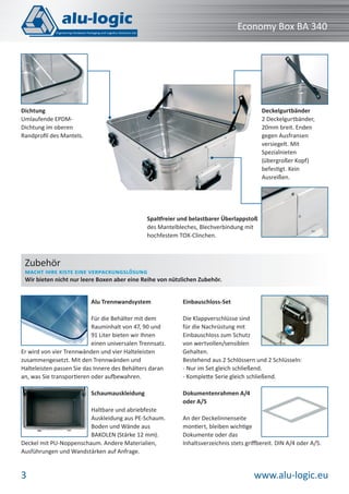 Economy Box BA 340

Deckelgurtbänder
2 Deckelgurtbänder,
20mm breit. Enden
gegen Ausfransen
versiegelt. Mit
Spezialnieten
(übergroßer Kopf)
befestigt. Kein
Ausreißen.

Dichtung
Umlaufende EPDMDichtung im oberen
Randproﬁl des Mantels.

Spaltfreier und belastbarer Überlappstoß
des Mantelbleches, Blechverbindung mit
hochfestem TOX-Clinchen.

Zubehör

MACHT IHRE KISTE EINE VERPACKUNGSLÖSUNG
Wir bieten nicht nur leere Boxen aber eine Reihe von nützlichen Zubehör.
Alu Trennwandsystem
Für die Behälter mit dem
Rauminhalt von 47, 90 und
91 Liter bieten wir Ihnen
einen universalen Trennsatz.
Er wird von vier Trennwänden und vier Halteleisten
zusammengesetzt. Mit den Trennwänden und
Halteleisten passen Sie das Innere des Behälters daran
an, was Sie transportieren oder aufbewahren.
Schaumauskleidung
Haltbare und abriebfeste
Auskleidung aus PE-Schaum.
Boden und Wände aus
BAKOLEN (Stärke 12 mm).
Deckel mit PU-Noppenschaum. Andere Materialien,
Ausführungen und Wandstärken auf Anfrage.

3

Einbauschloss-Set
Die Klappverschlüsse sind
für die Nachrüstung mit
Einbauschloss zum Schutz
von wertvollen/sensiblen
Gehalten.
Bestehend aus 2 Schlössern und 2 Schlüsseln:
- Nur im Set gleich schließend.
- Komplette Serie gleich schließend.
Dokumentenrahmen A/4
oder A/5
An der Deckelinnenseite
montiert, bleiben wichtige
Dokumente oder das
Inhaltsverzeichnis stets griffbereit. DIN A/4 oder A/5.

www.alu-logic.eu

 