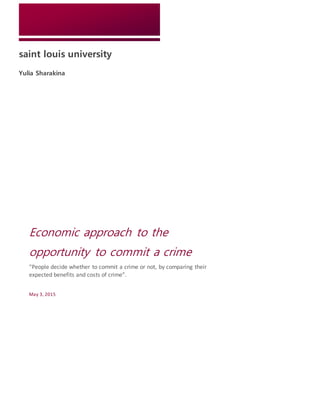 saint louis university
Yulia Sharakina
Economic approach to the
opportunity to commit a crime
“People decide whether to commit a crime or not, by comparing their
expected benefits and costs of crime”.
May 3, 2015
 