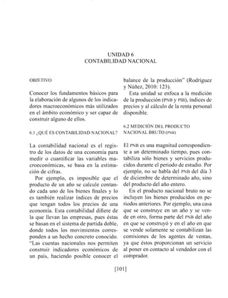 UNIDAD 6
CONTABILIDAD NACIONAL
OBJETIVO
Conocer los fundamentos básicos para
la elaboración de algunos de los indica-
dores macroeconómicos más utilizados
en el ámbito económico y ser capaz de
construir alguno de ellos.
6.1 ¿QUE ES CONTABILIDAD NACIONAL?
La contabilidad nacional es el regis-
tro de los datos de una economía para
medir o cuantificar las variables ma-
croeconómicas, se basa en la estima-
ción de cifras.
Por ejemplo, es imposible que el
producto de un año se calcule contan-
do cada uno de los bienes finales y lo
es también realizar índices de precios
que tengan todos los precios de una
economía. Esta contabilidad difiere de
la que llevan las empresas, pues éstas
se basan en el sistema de partida doble,
donde todos los movimientos corres-
ponden a un hecho concreto conocido.
"Las cuentas nacionales nos permiten
construir indicadores económicos de
un país, haciendo posible conocer el
balance de la producción" (Rodríguez
y Núiiez, 2010: 123).
Esta unidad se enfoca a la medición
de la producción (PNBy PIB),índices de
precios y al cálculo de la renta personal
disponible.
6.2 MEDICI~NDEL PRODUCTO
NACIONAL BRUTO (PNB)
El PNB es una magnitud correspondien-
te a un determinado tiempo, pues con-
tabiliza sólo bienes y servicios produ-
cidos durante el periodo de estudio. Por
ejemplo, no se habla del PNB del día 3
de diciembre de determinado año, sino
del producto del año entero.
En el producto nacional bruto no se
incluyen los bienes producidos en pe-
riodos anteriores. Por ejemplo, una casa
que se construye en un ario y se ven-
de en otro, forma parte del PNB del año
en que se construyó y en el año en que
se vende solamente se contabilizan las
comisiones de los agentes de ventas,
ya que éstos proporcionan un servicio
al poner en contacto al vendedor con el
comprador.
 