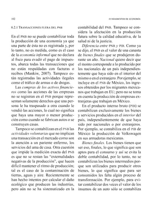 102 FUNDAMENTOS DE ECONOM~A
6.2.1 TRANSACCIONESFUERA DEL PNB
En el PNB no se puede contabilizar toda
la producción de una econoniía ya que
una parte de ésta no es registrada y, por
lo tanto, no es medida, como es el caso
de la economía informal que no declara
sl fisco para evadir el pago de impues-
tos, abarca todas las transacciones que
no están respaldadas con facturas o
recibos (Mankiw, 2007). Tampoco es-
tán registradas las actividades ilegales
como el tráfico de armas o de drogas.
Las compras de los activosfinancie-
ros como las acciones de las empresas
no se registran en el PNB porque repre-
sentan solamente derechos que una per-
sona le ha traspasado a otra cuando le
vendió las acciones, lo cual no significa
que haya una mayor o menor produc-
ción como cuando se fabrican autos o se
construyen casas.
Tampoco se contabilizan en el PNB las
uctividades volz/ntariasque no implican
una transacción en el mercado coino so11
la atención a un pariente enfermo, los
servicios del ama de casa. Otra cuestión
que impide la medición exacta del PNB
es que no se restan las "extemalidades
negativas de la producción", que hacen
difícil mantener el ritmo de producción;
tal es el caso de la contaminación de
tierras, aguas y aire. Recientemente se
han hecho intentos por calcular el daño
ecológico que producen las industrias,
pero aún no se ha sistematizado en la
contabilidad del PNB.Tampoco se con-
sidera la afectación en la producción
futura sobre la calidad educativa, de la
salud ni de la justicia.
Diferencia entre PNB y PIB. Como ya
se dijo, el PNB es el valor de una canasta
de bienesfinales que se produjeron du-
rante un año. Nacional quiere decir que
el monto corresponde a lo producido por
los ilacionales de un país independien-
temente que haya sido en el interior del
mismo o en el extranjero.Por ejemplo, se
incluye en el PNB de México, los ingre-
sos obtenidos por los migrantes mexica-
nos que trabajan en EU; pero no se toma
en cuenta la producción de empresas ex-
tranjeras que trabajan en México.
En el producto interno bruto (PIB)se
contabilizan exclusivamente los bienes
y servicios producidos en el interior del
país, independientemente de que haya
sido por nacionales o por extranjeros.
Por ejemplo, se contabiliza en el PIB de
México la producción de Volkswagen
en sus armadoras mexicanas.
BienesJinales. Los bienes tienen que
ser eso, finales, lo que significa que son
aptos para el consumo y así se evita la
doble contabilidad, por lo tanto, no se
contabilizan los bienes intermedios por-
que son utilizados para producir otros
bienes, lo que significa que para ser
consumidos les falta algún proceso de
transformación. Por ejemplo, para evi-
tar contabilizar dos veces el valor de los
insumos de un auto sólo se contabiliza
 