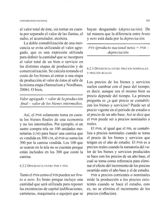 CONTABILIDAD NACIONAL 103
el valor total de este, sin tomar en cuen-
ta por separado el valor de las llantas, el
radio, el acumulador, etcétera.
La doble contabilización de una mer-
cancía se evita utilizando el valor agre-
gado, que es una expresión utilizada
para definir la cantidad que se incorpora
al valor total de un bien o servicio en
las distintas etapas de producción y de
comercialización. Se calcula restando el
costo de los bienes al entrar a una etapa
de producción al valor de éstos al salir de
la misma etapa (Samuelson y Nordhaus,
2006). O bien,
Valoragregado = valor de lapvoduccion
final - valor de los bienes intermedios.
Así, el PNB solamente toma en cuen-
ta los bienes finales de una economía
y no los intermedios. Por ejemplo, si un
sastre compra tela en 100 unidades mo-
netarias (UM) para hacer una camisa que
es vendida en 300 UM, al PNB se suma los
300 por la camisa vendida. Los 100 que
se usaron en la tela no se cuentan porque
están incluidos en los 300 que costó la
camisa.
6.2.2 DIFERENCIAENTRE PNB Y PNN
Tanto el PNB como el PIB pueden ser bru-
to o neto. Es bruto porque incluye una
cantidad que será utilizada para reponer
las existencias de capital (edificaciones,
carreteras, maquinaria o equipo) que se
hayan desgastado (depreciación). De
tal manera que la diferencia entre brzrto
y neto está dada por la depreciación.
PNN (producto nacional neto) = PNB -
depreciación.
6.2.3 DIFERENCIAENTRE PRECIOS NOMINALES
Y PRECIOS REALES
Los precios de los bienes y servicios
suelen cambiar con el paso del tiempo;
es decir, aunque sea el mismo bien su
precio depende del tiempo. La primera
pregunta es ja qué precio se contabili-
zan ios bienes y servicios? Puede ser al
precio vigente en el periodo de estudio o
al precio de un año base. Así se dice que
el PNB puede ser a precios nominales o
reales.
El PNB, al igual que el PIB, se contabi-
liza a precios nominales cuando se toma
el precio de los bienes y servicios que
tengan en el año de estudio. El PNB es a
precios reales cuando la sumatoria del va-
lor de los bienes y servicios producidos
se hace con los precios de un año base, el
cual se toma como referencia para elimi-
nar el efecto del incremento de los precios
ocurrido entre el año base y el de estudio.
PNB a precios corrientes o nominales
mide la producción a los precios exis-
tentes cuando se hace el estudio, esto
es, no se elimina el incremento de los
precios (inflación).
 
