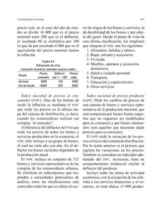 CONTABILIDAD NACIONAL 107
precio real, en el caso del año de estu-
dio se divide 16 000 que es el precio
nominal entre 200 que es el deflactor,
el resultado 80 se multiplica por 100
lo que da por resultado 8 000 que es el
equivalente del precio nominal menos
la inflación.
Cuadro 6.4
Deflactacióri de cifras
(conversióri de precios nomiriales a precios reales)
Precios Deflactor Precios
Periodo
nominales año 1 = 100 reales
Año base 4000 1O0 4000
Año de estudio 16000 200 8000
Índice nacional de precios al con-
szrmidor (INPC).Otra de las formas de
medir la inflación es mediante el INPC
que mide los precios en la última eta-
pa del sistema de distribución, es decir,
cuando los consumidores realizan sus
compras "al menudeo".
A diferencia del deflactor del PNB que
mide los precios de todos los bienes y
servicios producidos en la economía, el
INPC sólo incluye a un gmpo de bienes,
el cual no varía año con año. En el de-
flactor los bienes incluidos dependen de
la producción anual.
El WPC incluye un conjunto de 315
bienes y servicios representativos de las
compras de los consumidores urbanos.
Se clasifican en subconjuntos que res-
ponden a necesidades particulares de
análisis, entre las clasificaciones más
tor de origen de los bienes y servicios, la
de durabilidad de los bienes y por obje-
to del gasto. Desde el punto de vista de
esta última clasificación, los renglones
que integran el INPC son los siguientes:
1.Alimentos, bebidas y tabaco.
2. Ropa, calzado y accesorios.
3. Vivienda.
4. Muebles, aparatos y accesorios
domésticos.
5. Salud y cuidado personal.
6. Transporte.
7. Educación y esparcimiento.
8. Otros servicios.
Índice nacional de precios productor
(NPP). Mide los cambios de precios de
una canasta de bienes y servicios repre-
sentativa de la producción nacional, que
está compuesta por bienes finales (aque-
llos que no requieren ser modificados
para su consumo) y por bienes interme-
dios (son aquellos que necesitan algún
proceso para su consumo).
El INPP mide la variación de los pre-
cios al inicio del sistema de distribución.
Por la razón anterior es el primero que
registra las variaciones en los precios.
También se considera un indicador ade-
lantado del INPC.Asimismo, tiene un
comportamiento tendencia1 similar al
deflactor del producto.
Incluye todas las ramas de actividad
económica, con la excepción de las refe-
ridas a los servicios financieros y el co-
conocidas están las que se refiere al sec- mercio, en total abarca 15 000 produc-
 