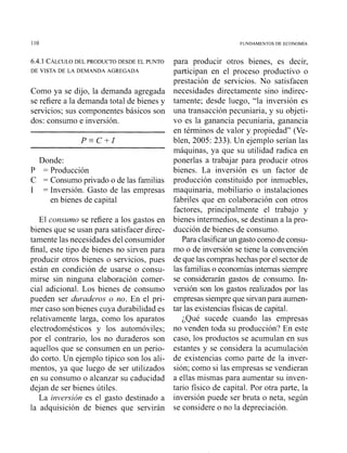 110 FUNDAMENTOS DE ECONOM~A
6.4.1 ~ÁLCULODEL PRODUCTO DESDE EL PUNTO
DE VISTA DE LA DEMANDA AGREGADA
Como ya se dijo, la demanda agregada
se refiere a la demanda total de bienes y
servicios; sus componentes básicos son
dos: consumo e inversión.
Donde:
P = Producción
C = Consumo privado o de las familias
1 = Inversión. Gasto de las empresas
en bienes de capital
El consumo se refiere a los gastos en
bienes que se usan para satisfacer direc-
tamente las necesidades del consumidor
final, este tipo de bienes no sirven para
producir otros bienes o servicios, pues
están en condición de usarse o consu-
mirse sin ninguna elaboración comer-
cial adicional. Los bienes de consumo
pueden ser d~waderoso no. En el pri-
mer caso son bienes cuya durabilidad es
relativamente larga, como los aparatos
electrodomésticos y los automóviles;
por el contrario, los no duraderos son
aquellos que se consumen en un perio-
do corto. Un ejemplo típico son los ali-
mentos, ya que luego de ser utilizados
en su consumo o alcanzar su caducidad
dejan de ser bienes útiles.
La inversión es el gasto destinado a
la adquisición de bienes que servirán
para producir otros bienes, es decir,
participan en el proceso productivo o
prestación de servicios. No satisfacen
necesidades directamente sino indirec-
tamente; desde luego, "la inversión es
una transacción pecuniaria, y su objeti-
vo es la ganancia pecuniaria, ganancia
en términos de valor y propiedad" (Ve-
blen, 2005: 233). Un ejemplo serían las
máquinas, ya que su utilidad radica en
ponerlas a trabajar para producir otros
bienes. La inversión es un factor de
producción constituido por inmuebles,
maquinaria, mobiliario o instalaciones
fabriles que en colaboración con otros
factores, principalmente el trabajo y
bienes intermedios, se destinan a la pro-
ducción de bienes de consumo.
Para clasificarun gasto comode consu-
mo o de inversión se tiene la convención
de que las comprashechas por el sectorde
las familias o economías internas siempre
se considerarán gastos de consumo. In-
versión son los gastos realizados por las
empresassiempreque sirvanpara aumen-
tar las existencias físicas de capital.
;Qué sucede cuando las empresas
no venden toda su producción? En este
caso, los productos se acumulan en sus
estantes y se considera la acumulación
de existencias como parte de la iiiver-
sión; como si las empresas se vendieran
a ellas mismas para aumentar su inven-
tario físico de capital. Por otra parte, la
inversión puede ser bruta o neta, según
se considere o no la depreciación.
 