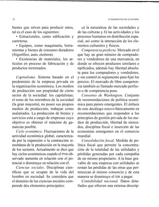 FUNDAMENTOS DE ECONOM~A
bienes que sirven para producir otros,
tal es el caso de los siguientes:
Estructurales, como edificación y
carreteras.
Equipos, como maquinaria, herra-
mientas y bienes de consumo duraderos
(frigorífico, auto, etcétera).
Existencias de materiales, los ar-
tículos en proceso de fabricación y de
productos terminados.
Capitalismo. Sistema basado en el
predominio de la empresa privada en
la organización económica. Los medios
de producción son propiedad de cierto
sector de la sociedad: los capitalistas;
el resto de los miembros de la sociedad
(la gran mayoría), no posee sus propios
medios de producción; trabajan como
asalariados. La producción de bienes y
servicios está a cargo de empresas cuyo
objetivo es obtener el máximo de ga-
nancias posible.
Ciclo económico. Fluctuaciones de la
actividad económica global, caracteriza-
da por la expansión o la contracción si-
multánea de la producción en la mayoría
de los sectores.Actualmente se dice que
hay ciclos económicos cuando el PNB ob-
servado aumenta en relación con el po-
tencial o disminuye en relación con él.
Ciencias sociales. Disciplinas cien-
tíficas que se ocupan de la vida del
hombre en sociedad. Se considera que
el dominio de las ciencias sociales com-
prende dos elementos principales:
a) la naturaleza de las sociedades y
de las culturas y b) las actividades y los
procesos humanos en distribución espa-
cial, así como la interacción de los ele-
mentos culturales y físicos.
Competenciaperfecta, Mercado en el
que hay un gran número de comprado-
res y vendedores de una mercancía, en
donde se ofrecen productos similares o
tipificados, además hay libertad absolu-
ta para los compradores y vendedores,
y sin control ni reglamento para fijar los
precios. El mercado de libre competen-
cia también es llamado mercado perfec-
to o de competencia pura.
Consenso de Washington. Conjunto
de recomendaciones de política econó-
mica para países emergentes. El énfasis
de este decálogo estuvo básicamente en
recomendaciones que responden a los
principios de gestión privada de los me-
dios de producción, libertad de merca-
dos, disciplina fiscal e inserción de las
economías emergentes en el comercio
mundial.
Consolidaciónfiscal. Medida de po-
lítica fiscal que permite la concentra-
ción de la totalidad de las utilidades y
pérdidas generadas por cada compañía
de un mismo propietario. A la base gra-
vable de una empresa con utilidades se
restan las pérdidas de las otras que per-
tenezcan al mismo consorcio y de esta
manera se disminuye el ISR a pagar.
Contabilidad nacional. Datos deta-
llados que ofrecen una extensa descrip-
 