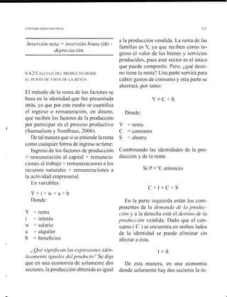 C'OhTAHILll>41>NACIONAL 111
a la producción vendida. La renta de las
Invet*.rión~ e f ~ r= invorsicín ht-uta (IB) -
familias es Y, ya que reciben corno iil-
dt~piociacicín.
greso el valor de los bienes y servicios
producidos, pues este sector es el único
que puede comprarlo. Pero, ¿qué desti-
6.4 2 CALCLILODI L PRODIICTODESDE no tiene la renta'? Una parte servirá para
EL I ~ U N T ODE  IS I A DE LA Kr N I A cubrir gastos de consumo y otra parte se
ahorrará, por tanto:
El método de la renta de los factores se
basa en la identidad que fue presentada Y - C + S
atrás, ya que por este tiiedio se cuantifica
el ingreso o reinuneracióil, en dinero, Donde:
que reciben los factores de la producción
por participar en el proceso productivo Y = renta
h
(Samuelson y Nordhaus, 2006). C = consumo
De tal manera que si se entiende la renta S = ahorro
como cualquier fornia de ingreso se tiene:
Ingreso de 10s factores de producción Combinando las identidades de la pro-
-
= reinuiieraciói~al capital + reniuneia- ducción Y de la renta
ciones al trabajo +reniuiieraciones a los
recursos naturales + reinutieraciones a Si P -Y, entonces
la actividad enipresarial.
En variables:
Donde: En la parte izquierda están los coin-
Y = renta
i = interés
w = salario
a = alquiler
b = beneficios
I
ponentes de la dc~tmrndu& Ilr pt-oduc-
c'ióny a la derecha está el dostino dc2 Icr
j)vod~~cac,iónvendida. Dado que el con-
sumo ( C ) se encuentra en ambos lados
de la identidad se puede eliminar sin
afectar a ésta.
2Q L I ~significun las o.~j)t-c.sionesid&- 1 -S
ric-a/?icwteigzlales delpt-odzlc.to? Se dijo
que en una economía de solaniente dos De esta manera, en una economía
sectores, la producción obtenida es igual donde solaniente hay dos sectores la in-
 