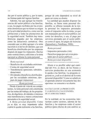 114 FUNDAMENTOS DE ECONOM~A
das por el sector público y, por lo tanto,
no forman parte del ingreso familiar.
Además, hay que agregar las transfe-
rencias del sector público a las familias,
o sea, los pagos recibidos por las econo-
mías domésticas que no tienen su origen
en la actividad productiva, como son las
jubilaciones y todas las prestaciones de
la seguridad social. También hay trans-
ferencias pagadas por las empresas,
como las donaciones caritativas. Otro
concepto que se debe agregar a la renta
nacional es el de los dividendos, que son
beneficios distribuidos por las empresas
después de pagar los impuestos. Hechas
estas sustracciones y adiciones a la renta
nacional se obtiene la renta personal.
Renta nacional
- Beneficios de sociedades anónimas
- Cuotas de seguridad social
+ Transferencias (pensiones, subsidios,
donaciones)
+ Dividendos (beneficios distribuidos
por las sociedades anónimas, des-
pués de pagar impuestos)
Renta per*sonal
Desde el punto de vista de sus compo-
nentes, la renta personal está constituida
por las rentas del trabajo, de los propieta-
rios, de alquileres, dividendos e intereses
más transferencias y menos cotizaciones
personales a la seguridad social.
4. Renta per~onaldisponible. Como
ya se dijo, es muy in~portantesaber
cuánto le queda realmente a las familias,
porque de esto dependerá su nivel de
gasto así como su ahorro.
La cantidad que pueden disponer las
familias, se llama renta personal dis-
ponible; se obtiene restando de la ren-
ta personal los impuestos personales
como el impuesto sobre la renta, ya que
son manejados por el sector público; así
como los derechos, o sea, el pago por
servicios prestados por el sector públi-
co como el agua, los pagos de licencias
(Samuelson y Nordhaus, 2006).
Renta personal
- Impuestos personales (ISR)
- Derechos (pago por servicios pres-
tados por el sector público)
Renta personal disponible
Ahora sí es posible saber qué canti-
dad del PNB, es decir, de los bienes y
servicios producidos en una economía
le queda a las familias. La pregunta si-
guiente es ;cuál es el destino de la renta
personal disponible? Como se señaló en
el apartado anterior únicamente hay dos
opciones: se consume o se ahorra.
6.6 CÁLCLTLODE LA PRODUCCION
Y LA RENTA EN UNA ECONOM~A
DE CUATRO SECTORES
En la realidad, en las economías inte-
ractúan cuatro sectores, además de las
familias y las empresas están el sector
público (para efectos de este análisis se
 