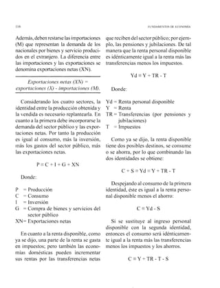 Además, debenrestarse lasimportaciones
(M) que representan la demanda de los
nacionales por bienes y servicio produci-
dos en el extranjero. La diferencia entre
las importaciones y las exportaciones se
denomina exportaciones netas (XN).
Exportaciones netas (m)=
e,xportaciones (X) - importaciones (M).
Considerando los cuatro sectores, la
identidad entre la producción obtenida y
la vendida es necesario replantearla. En
cuanto a la primera debe incorporarse la
demanda del sector público y las expor-
taciones netas. Por tanto la producción
es igual al consumo, más la inversión,
más los gastos del sector público, más
las exportaciones netas.
Donde:
P = Producción
C = Consumo
1 = Inversión
G = Compra de bienes y servicios del
sector público
XN= Exportaciones netas
En cuanto a la renta disponible, como
ya se dijo, una parte de la renta se gasta
en impuestos; pero también las econo-
mías domésticas pueden incrementar
sus rentas por las transferencias netas
que reciben del sectorpúblico; por ejem-
plo, las pensiones y jubilaciones. De tal
manera que la renta personal disponible
es idénticamente igual a la renta más las
transferencias menos los impuestos.
Donde:
Yd = Renta personal disponible
Y = Renta
TR = Transferencias (por pensiones y
jubilaciones)
T = Impuestos
Como ya se dijo, la renta disponible
tiene dos posibles destinos, se consume
o se ahorra, por lo que combinando las
dos identidades se obtiene:
Despejando al consumo de la primera
identidad, éste es igual a la renta perso-
nal disponible menos el ahorro:
Si se sustituye al ingreso personal
disponible con la segunda identidad,
entonces el consumo será idénticamen-
te igual a la renta más las transferencias
menos los impuestos y los ahorros.
 