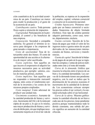 ción cuantitativa de la actividad econó-
mica de un país. Constituye un marco
para medir la producción y el gasto de
la economía de un país.
Contribuyente cautivo. Toda persona
física sujeta a retención de impuestos.
Copropiedad. Participación en la pro-
piedad, el control y los beneficios de
una empresa.
Corporación. Sociedad o compañía
anónima. En general el término se re-
serva para designar a las empresas de
gran tamaño o importancia.
Costo de oportunidad. Tasa de in-
tercambio entre dos bienes. El costo de
oportunidad de una acción es la alterna-
tiva de mayor valor sacrificada.
Costos explícitos. Son aquellos en
que incurre el empresario al adquirir los
insumos necesarios para su actividad
productiva, por ejemplo: salarios, cos-
tos de materias primas, etcétera.
Costos implícitos. Son aquellos que
no responden a transacción mercantil
alguna, tales como el rendimiento nor-
mal de la inversión y los costos de los
recursos propios empleados.
Costo marginal. Costo adicional de
producir una unidad más.
Crecimiento económico. Aumento de
la cantidad producida de bienes y servi-
cios. Incremento del PIB y de la renta per
cápita de un país o, lo que es lo mismo,
una mayor producción de bienes y servi-
cios de dichopaís, sin que implique nece-
sariamente mejoría en el nivel de vida de
la población, se expresa en la expansión
del empleo, capital, volumen comercial
y consumo en la economía nacional.
Crédito hipotecario. Préstamo otor-
gado por un banco comercial o socie-
dades financieras de objeto limitado
(Sofoles). Este tipo de crédito permite
adquirir patrimonio, como casa, terre-
no, departamento, etcétera.
Cuenta corriente. Sección de la ba-
lanza de pagos que mide el valor de los
ingresos netos o gastos netos de un país
derivados de las transacciones interna-
cionales de bienes, servicios y transfe-
rencias.
Cuentade capital. Secciónde la balan-
za de pagos de un país en la que se regis-
tran las comprasy ventas de activosreali-
zadas entre éste y el resto del mundo.
Cuma de la demanda. Gráfico que
muestra la relación entre el precio de un
bien y la cantidad demandada. Las cur-
vas de la demanda tienen una pendiente
negativa, con lo cual se indica que la
disminución de los precios ocasiona el
incremento de la cantidad de la deman-
da. Los economistas colocan siempre
los precios sobre el eje vertical y la can-
tidad solicitada sobre el eje horizontal.
Curva de la oferta. Muestra gráfica-
mente la cantidad ofrecida de un bien a
cada uno de los precios; tiene pendiente
positiva porque manteniéndose todo lo
demás constante, una subida del pre-
cio significa un aumento de la cantidad
ofrecida.
 