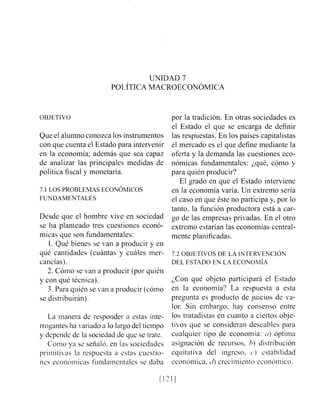 UNIDAD 7
POL~TICAMACROECON~MICA
OBJETIVO
Que el alumno conozca los instrumentos
con que cuenta el Estado para intervenir
en la economía; además que sea capaz
de analizar las principales medidas de
política fiscal y monetaria.
7.1 LOS PROBLEMAS ECONOMICOS
FUNDAMENTALES
Desde que el hombre vive en sociedad
se ha planteado tres cuestiones econó-
micas que son fundamentales:
1. Qué bienes se van a producir y en
qué cantidades (cuántas y cuáles mer-
cancías).
2. Cómo se van a producir (por quién
y con qué técnica).
3. Para quién se van a producir (cómo
se distribuirán).
La manera de responder a estas inte-
rrogantes ha variado a lo largo del tiempo
y depende de la sociedad de que se trate.
Coiiio y:] se señaló, en las sociedades
primitivas la respuesta a estas cuestio-
nes ecoii6ii1icas fiindaiuentalei sc daba
por la tradición. En otras sociedades es
el Estado el que se encarga de definir
las respuestas. En los países capitalistas
el mercado es el que define mediante la
oferta y la demanda las cuestiones eco-
nómicas fundamentales: ¿qué, cómo y
para quién producir?
El grado en que el Estado interviene
en la economía varía. Un extremo sería
el caso en que éste no participa y, por lo
tanto, la función productora está a car-
go de las empresas privadas. En el otro
extremo estarían las economías central-
mente planificadas.
7.2 OBJETIVOS DE LA INTERVENCI~N
DEL ESTADO EN LA ECONOMIA
;Con qué objeto participará el Estado
en la economía? La respuesta a esta
pregunta es producto de juicios de va-
lor. Sin embargo, hay consenso entre
los tratadistas en cuanto a ciertos obje-
tivos que se consideran deseables para
cualquier tipo de economía: a) óptima
asignación de recursos, h) distribución
equitativa del ingreso, C.) zstabilidad
ecoiióii~ica,cl) crecimiento econcíinico.
 