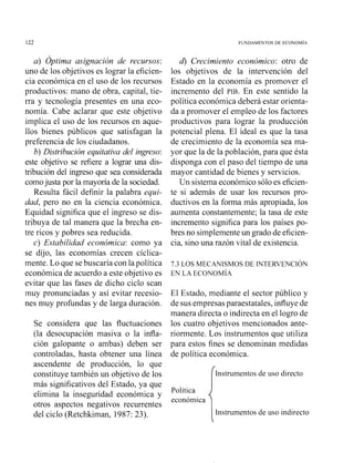 a) Óptima asignación de recursos:
uno de los objetivos es lograr la eficien-
cia económica en el uso de los recursos
productivos: mano de obra, capital, tie-
rra y tecnología presentes en una eco-
nomía. Cabe aclarar que este objetivo
implica el uso de los recursos en aque-
llos bienes públicos que satisfagan la
preferencia de los ciudadanos.
b) Distribución equitativa del ingreso:
este objetivo se refiere a lograr una dis-
tribución del ingreso que sea considerada
comojusta por la mayoría de la sociedad.
Resulta fácil definir la palabra equi-
dad, pero no en la ciencia econón~ica.
Equidad significa que el ingreso se dis-
tribuya de tal manera que la brecha en-
tre ricos y pobres sea reducida.
c) Estabilidad económica: como ya
se dijo, las economías crecen cíclica-
mente. Lo que sebuscaría con la política
económica de acuerdo a este objetivo es
evitar que las fases de dicho ciclo sean
muy pronunciadas y así evitar recesio-
nes muy profundas y de larga duración.
Se considera que las fluctuaciones
(la desocupación masiva o la infla-
ción galopante o ambas) deben ser
controladas, hasta obtener una línea
ascendente de producción, lo que
constituye también un objetivo de los
más significativos del Estado, ya que
elimina la inseguridad económica y
otros aspectos negativos recurrentes
del ciclo (Retchkiman, 1987: 23).
4 Crecimiento económico: otro de
los objetivos de la intervención del
Estado en la economía es promover el
incremento del PIB. En este sentido la
política económica deberá estar orienta-
da a promover el empleo de los factores
productivos para lograr la producción
potencial plena. El ideal es que la tasa
de crecimiento de la economía sea ma-
yor que la de la población, para que ésta
disponga con el paso del tiempo de una
mayor cantidad de bienes y servicios.
Un sistema económico sólo es eficien-
te si además de usar los recursos pro-
ductivos en la forma más apropiada, los
aumenta constantemente; la tasa de este
incremento significa para los países po-
bres no simplemente un grado de eficien-
cia, sino una razón vital de existencia.
El Estado, mediante el sector público y
de sus empresasparaestatales, influye de
manera directa o indirecta en el logro de
los cuatro objetivos mencionados ante-
riormente. Los instrumentos que utiliza
para estos fines se denominan medidas
de política econón~ica.
rInstrumeiitos de uso directo
Política
económica
(Instmmentosde uso indirecto
 