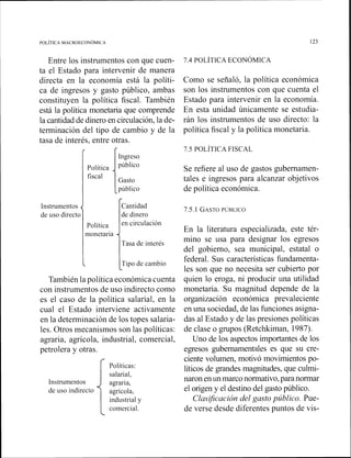 Entre los instrumentos con que cuen-
ta el Estado para intervenir de manera
directa en la economía está la políti-
ca de ingresos y gasto público, ambas
constituyen la política fiscal. También
está la política monetaria que comprende
la cantidad de dinero en circulación, la de-
terminación del tipo de cambio y de la
tasa de interés, entre otras.
Ingreso
Gasto
público
Como se señaló, la política económica
son los instrumentos con que cuenta el
Estado para intervenir en la economía.
En esta unidad únicamente se estudia-
rán los instrumentos de uso directo: la
política fiscal y la política monetaria.
Se refiere al uso de gastos gubernamen-
tales e ingresos para alcanzar objetivos
de política económica.
Instrumentos
i ICantidad
7.5.1 GASTOPÚBLICO
de uso directo de dinero
En la literatura especializada, este tér-
monetaria
Tasa de interés
mino se usa para designar los egresos
del gobierno, sea municipal, estatal o
I federal. Sus características fundamenta-
les son que no necesita ser cubierto por
También la política económica cuenta quien lo eroga, ni producir una utilidad
con instrumentos de uso indirecto como monetaria. Su magnitud depende de la
es el caso de la política salarial, en la organización económica prevaleciente
cual el Estado interviene activamente en una sociedad, de las funciones asigna-
en la determinación de los topes salaria- das al Estado y de las presiones políticas
les. Otros mecanismos son las políticas: de clase o grupos (Retchkiman, 1987).
agraria, agrícola, industrial, comercial, Uno de los aspectos importantes de los
petrolera y otras
Instrumentos
de uso indirecto
egresos gubernamentales es que su cre-
e
ciente volumen, motivó movimientos po-
Políticas: líticos de grandes magnitudes, que culmi-
salarial,
agraria,
naron enun marco normativo,para normar
agrícola, el origen y el destino del gasto público.
industrial y Clasificación del gasto público. Pue-
comercial. de verse desde diferentes puntos de vis-
L
 