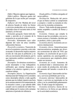 De3cit. Mayores egresos que ingresos.
Déficit público. Mayores gastos del
gobierno de lo que recibe por concepto
de in~puestos.
DeJlactor del PNB. Medida del nivel
de precios basada en todos los bienes
y servicios producidos en la economía,
calculada como el cociente entre el PNB
nominal y el PNB real.
Demanda agregada. Gasto total pla-
neado y ejercido en el conjunto de la
economía en un periodo dado.
Derivados. Instrumento cuyo valor
depende del valor de otras variables
subyacentes básicas.
Desarrollo económico. Transición de
un nivel económico concreto a otro más
avanzado. El desarrollo implica mejores
niveles de vida para la población y no
sólo un crecimiento del producto, por lo
que representa cambios cuantitativos y
cualitativos.
Desempleo. En términos económicos
existe desempleo si hay trabajadores
calificados que estarían dispuestos a
trabajar a los salarios vigentes y no en-
cuentran trabajo.
Desempleo abierto. La Organización
Internacional del Trabajo (OIT) considera
como desempleo abierto a toda aquella
persona que no trabajó siquiera una hora
en la semana anterior al levantamiento de
la encuesta o censo, y que además debe
cumplir con la condición de haber bus-
cado trabajo por lo menos ocho semanas
anteriores al periodo de referencia.
Deuda pública. Créditos otorgados al
sector público.
Devaluación. Reducción del precio
al que un banco central se compromete
a comprar y vender su moneda en rela-
ción con las monedas extranjeras.
Dinero. Todo medio de pago general-
mente aceptable a cambio de bienes y
servicios.
Economía. Ciencia que estudia la
forma en que las sociedades, con sus re-
cursos escasos y limitados, deciden qué
se produce, cómo y para quién.
Economía abierta. Economía con co-
mercio internacional.
Economía clásica. Generalizaciones
macroeconómicas aceptadas por diver-
sos economistas de antes de 1930, que
llegaban a la conclusión de que la eco-
nomía capitalista era autorregulable y
en consecuencia que emplearía plena-
mente sus recursos.
Economía de escala. Aumentos de
la productividad o disminuciones del
costo medio de producción, derivados
del aumento del tamaño o escala de la
planta.
Economía ilegal. Intercambio de bie-
nes y servicios prohibidos por la ley.
Economía informal. Intercambio de
bienes y servicios no registrados en las
cifras y en la contabilidad gubernamen-
tales. Evade el pago de impuestos.
Economía normativa. Juicios de va-
lor relativos a la forma en que debería
ser la actividad económica.
 
