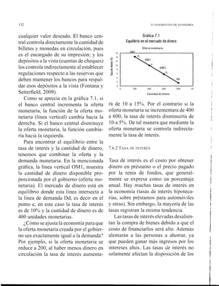 cualquier valor deseado. El banco cen-
tral controla directamente la cantidad de
billetes y monedas en circulación, pues
es el encargado de su impresión; y los
depósitos a la vista (cuentas de cheques)
los controla indirectamente al establecer
regulaciones respecto a las reservas que
deben mantener los bancos para respal-
dar esos depósitos a la vista (Fontana y
Setterfield, 2009).
Como se aprecia en la gráfica 7.1, si
el banco central incrementa la oferta
monetaria, la función de la oferta mo-
netaria (línea vertical) cambia hacia la
derecha. Si el banco central disminuye
la oferta monetaria, la función cambia-
ría hacia la izquierda.
Para encontrar el equilibrio entre la
tasa de interés y la cantidad de dinero,
tenemos que combinar la oferta y la
demanda monetaria. En la mencionada
gráfica, la línea vertical OM1, muestra
la cantidad de dinero disponible pro-
porcionada por el gobierno (oferta mo-
netaria). El mercado de dinero está en
equilibrio donde esta línea intersecta a
la línea de demanda Dd, es decir en el
punto e, en este caso la tasa de interés
es de 10% y la cantidad de dinero es de
400 unidades monetarias.
¿Cómo se ajusta la economíapara que
la oferta monetaria creada por el gobier-
no sea exactamente igual a la demanda?
Por ejemplo, si la oferta monetaria se
reduce a 200, al haber menos dinero en
circulación la tasa de interés aumenta-
Gráfica 7.1
Equilibrio en el mercado de dinero
Oferta monetaria
16
OMZ
Cantidad de dinero
rá de 10 a 15%. Por el contrario si la
oferta monetaria se incrementara de 400
a 600, la tasa de interés disminuiría de
10 a 5%. De tal manera que mediante la
oferta monetaria se controla indirecta-
mente la tasa de interés.
7.6.2 TASADE INTEKES
Tasa de interés es el costo por obtener
dinero en préstamo o el precio pagado
por la renta de fondos, que general-
mente se expresa como un porcentaje
anual. Hay muchas tasas de interés en
la econoniia (tasas de interés hipoteca-
rias, sobre préstamos para automóviles
y otras). Sin embargo, la mayoría de las
tasas registran la misma tendencia. '
Las tasas de interés elevadas desalien-
tan la compra de bienes debido a que el
costo de financiarlos será alto. Además
alentaran a las personas a ahorrar, ya
que pueden ganar más ingresos por los
intereses altos. Las tasas de interés no
solamente afectan la disposición de los
 