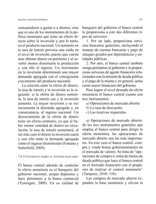 consumidores a gastar o a ahorrar, sino
que es uno de los instrumentos de la po-
lítica monetaria que tiene un efecto di-
recto sobre la inversión y, por lo tanto,
en el producto nacional. Un aumento en
la tasa de interés provoca una caída en
el nivel de inversión, puesto que cuesta
más obtener dinero en préstamo y al in-
vertir menos disminuirá la producción
y con ello el ingreso. Un incremento
en la inversión determinará una mayor
demanda agregada con el consiguiente
crecimiento del producto nacional.
La relación entre la oferta de dinero,
la tasa de interés y la inversión es la si-
guiente: si la oferta de dinero aumen-
ta, la tasa de interés cae y la inversión
aumenta. La mayor inversión a su vez
incrementa la demanda agregada y, en
consecuencia, al ingreso nacional. Un
decrecimiento de la oferta de dinero
tiene un efecto contrario, ya que al ha-
ber menor cantidad de dinero en circu-
lación, la tasa de interés aumentará, al
ser más caro el dinero la inversión caerá
y con ello tanto la demanda agregada
como el ingreso disminuirán (Fontana y
Setterfield, 2009).
7.6.3 CONTROLESSOBRE EL SISTEMA BANCARIO
El banco central además de controlar
la oferta monetaria es el banquero del
gobierno nacional, acepta depósitos y
hace préstamos a la banca comercial
(Tymoigne, 2009). En su calidad de
banquero del gobierno el banco central
le proporciona a éste dos diferentes ti-
pos de servicios:
1. Por un lado, proporciona servi-
cios bancarios generales, incluyendo el
manejo de cuentas bancarias y pago de
cheques girados por dependencias y en-
tidades públicas.
2. Por otro, el banco central también
otorgapréstamos al gobiernoy le propor-
ciona servicios de agente financiero rela-
cionados con la emisión de deudapública
y el pago de la misma y en general, actúa
como asesor financiero del gobierno.
Para lograr el nivel deseado de oferta
monetaria el banco central cuenta con
tres instrumentos:
a) Operaciones de mercado abierto.
b) La tasa de descuento.
c) Las reservas requeridas.
a) Operaciones de mercado abierto:
de los tres instrumentos generales que
emplea el banco central para dirigir la
oferta monetaria, las operaciones de
mercado abierto son las más importan-
tes. En este caso el banco central, com-
pra y vende bonos gubernamentales en
el mercado de valores. Se trata de "ope-
raciones de compra o venta de títulos de
deuda pública que hace el banco central
en el mercado financiero con el propó-
sito de realizar el control monetario"
(Tarapuez, 2010: 158).
Las compras de mercado abierto ex-
panden la base monetaria y elevan la
 