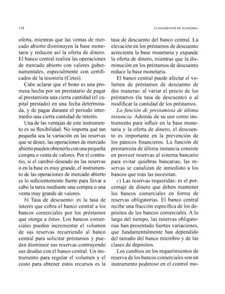 oferta, mientras que las ventas de mer-
cado abierto disminuyen la base mone-
taria y reducen así la oferta de dinero.
El banco central realiza las operaciones
de mercado abierto con valores guber-
namentales, especialmente con certifi-
cados de la tesorería (Cetes).
Cabe aclarar que el bono es una pro-
mesa hecha por un prestatario de pagar
al prestamista una cierta cantidad (el ca-
pital prestado) en una fecha determina-
da, y de pagar durante el periodo inter-
medio una cierta cantidad de interés.
Una de las ventajas de este instnimen-
to es su flexibilidad. No importa qué tan
pequeña sea la variación en las reservas
que se desee, las operaciones de mercado
abiertopueden obtenerla conuna pequeña
compra o venta de valores. Por el contra-
rio, si el cambio deseado en las resenras
o en la base es muy grande, el instrumen-
to de las operaciones de mercado abierto
es lo suficientemente fuerte para llevar a
cabo la tarea mediante una compra o una
venta muy grande de valores.
b) Tasa de descuento: es la tasa de
interés que cobra el banco central a los
bancos comerciales por los préstamos
que otorga a éstos. Los bancos comer-
ciales pueden incrementar el volumen
de sus reservas recurriendo al banco
central para solicitar préstamos y pue-
den disminuir sus reservas contrayendo
sus deudas con el banco central. Un ins-
trumento para regular el volumen y el
costo para obtener estos recursos es la
tasa de descuento del banco central. La
elevación en los préstamos de descuento
acrecienta la base monetaria y expande
la oferta de dinero, mientras que la dis-
minución en los préstamos de descuento
reduce la base monetaria.
El banco central puede afectar el vo-
lumen de préstamos de descuento de
dos maneras: al variar el precio de los
préstamos (la tasa de descuento) o al
modificar la cantidad de los préstamos.
La jirnción de prestamista de última
instancia. Además de su uso como ins-
tnimento para influir en la base mone-
taria y la oferta de dinero, el descuen-
to es importante en la prevención de
los pánicos financieros. La función de
prestamista de última instancia consiste
en proveer reservas al sistema bancario
para evitar quiebras bancarias, las re-
servas se canalizan de inmediato a los
bancos que más las necesitan.
c) Las resenrasrequeridas: es el por-
centaje de dinero que deben mantener
los baiicos comerciales en forma de
reservas obligatorias. El banco central
recibe una fracción específica de los de-
pósitos de los bancos comerciales. A lo
largo del tiempo, las reservas obligato-
rias han presentado fuertes variaciones,
que fundamentalmente han dependido
del tamaño del banco miembro y de las
clases de depósitos.
Los cambios en los requerimientos de
reserva de los bancos comerciales son un
instrumento poderoso en el control mo-
 