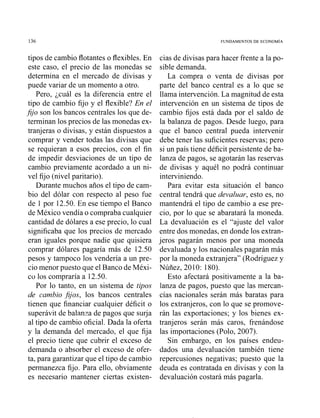 FUNDAMENTOS DE ECONOMIA
tipos de cambio flotantes o flexibles. En
este caso, el precio de las monedas se
determina en el mercado de divisas y
puede variar de un momento a otro.
Pero, ¿cuál es la diferencia entre el
tipo de cambio fijo y el flexible? En el
fijo son los bancos centrales los que de-
terminan los precios de las monedas ex-
tranjeras o divisas, y están dispuestos a
comprar y vender todas las divisas que
se requieran a esos precios, con el fin
de impedir desviaciones de un tipo de
cambio previamente acordado a un ni-
vel fijo (nivel paritario).
Durante muchos años el tipo de cam-
bio del dólar con respecto al peso fue
de 1 por 12.50. En ese tiempo el Banco
de México vendía o compraba cualquier
cantidad de dólares a ese precio, lo cual
significaba que los precios de mercado
eran iguales porque nadie que quisiera
comprar dólares pagaría más de 12.50
pesos y tampoco los vendería a un pre-
cio menor puesto que el Banco de Méxi-
co los compraría a 12.50.
Por lo tanto, en un sistema de tipos
de cambio fijos, los bancos centrales
tienen que financiar cualquier déficit o
superávit de balanza de pagos que surja
al tipo de cambio oficial. Dada la oferta
y la demanda del mercado, el que fija
el precio tiene que cubrir el exceso de
demanda o absorber el exceso de ofer-
ta, para garantizar que el tipo de cambio
permanezca fijo. Para ello, obviamente
es necesario mantener ciertas existen-
cias de divisas para hacer frente a la po-
sible demanda.
La compra o venta de divisas por
parte del banco central es a lo que se
llama intervención. La magnitud de esta
intervención en un sistema de tipos de
cambio fijos está dada por el saldo de
la balanza de pagos. Desde luego, para
que el banco central pueda intervenir
debe tener las suficientes reservas; pero
si un país tiene déficit persistente de ba-
lanza de pagos, se agotarán las reservas
de divisas y aquél no podrá continuar
interviniendo.
Para evitar esta situación el banco
central tendrá que devaluar, esto es, no
mantendrá el tipo de cambio a ese pre-
cio, por lo que se abaratará la moneda.
La devaluación es el "ajuste del valor
entre dos monedas, en donde los extran-
jeros pagarán menos por una moneda
devaluada y los nacionales pagarán más
por la moneda extranjera" (Rodríguez y
Núñez, 2010: 180).
Esto afectará positivamente a la ba-
lanza de pagos, puesto que las mercan-
cías nacionales serán más baratas para
los extranjeros, con lo que se promove-
rán las exportaciones; y los bienes ex-
tranjeros serán más caros, frenándose
las importaciones (Polo, 2007).
Sin embargo, en los países endeu-
dados una devaluación también tiene
repercusiones negativas; puesto que la
deuda es contratada en divisas y con la
devaluación costará más pagarla.
 