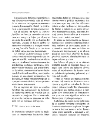 En un sistema de tipos de cambio fijos
hay devaluación cuando sube el precio
de las monedas extranjeras como conse-
cuencia de una acción oficial. Lo contra-
rio a la devaluación es una revaluación.
En el sistema de tipos de cambio
jexibles los bancos centrales se man-
tienen al margen y dejan que el precio
se ajuste de acuerdo con las fuerzas del
mercado. Cuando el banco central se
mantiene totalmente al margen enton-
ces hayjotación limpia y en este caso
no habrá variaciones de las reservas.
Unrégimen dejotación sucia o inter-
venida consiste en que sepermite que los
tipos de cambio varíen dentro de cierto
margen,para locualhayuna intervención
constante de los bancos centrales al com-
prar y vender monedas con el fin de tra-
tar de influiry contrarrestar las oscilacio-
nes de los tipos de cambios y suavizarlas
cuando las consideran innecesarias. En
este caso, el banco central participa en la
compra-venta de divisas, lo que provoca
variación en sus reservas.
En u11 régimen de tipos de cambio
flexibles hay depreciación de la mone-
da cuando se abarata en relación con las
monedas extranjeras. Por el contrario,
se aprecia cuai~dose encarece en rela-
ción con las monedas extranjeras.
7.7.2 ELCOMERCIO INTERNACIONAL
Es importante entender cómo se regis-
tran las operaciones financieras inter-
nacionales dadas las consecuencias que
tienen sobre la política monetaria. Las
relaciones que hay entre los diferentes
países se dan mediante el intercambio
de bienes y servicios así como de ac-
tivos financieros (dinero, acciones, bo-
nos). A este ii~tercambioes a lo que se
llama comercio internacional.
El grado de participación de las eco-
nomías en el comercio internacional es
muy variable, en un extremo están las
economías cerradas (no participan en
el comercio internacional) y en el otro
están las economías abiertas. Se llama
grado de apertura a la relación entre las
importaciones y el PIB.
La balanzn de pagos es un sistema
contable donde se registran todos los
pagos que tienen una relación directa
sobre el movimiento de fondos entre
un país (sector privado y gobierno) y el
resto del mundo.
Todas las ventas que realiza un país
al resto del mundo se llaman exporta-
ciones y significan entradas de divisas
para el país que vende. Por el contrario,
las compras que realiza un país a cual-
quier otro constituyen las importacio-
nes y en este caso significan salidas de
divisas para el país que compra.
La balanza de pagos global es la suma
de las cuentas corriente y de capital. En
la cuenta corriente se registran las ope-
raciones internacionales sobre bienes
(tales como cemento y cerveza) y ser-
vicios (turismo, remesas de braceros,
 