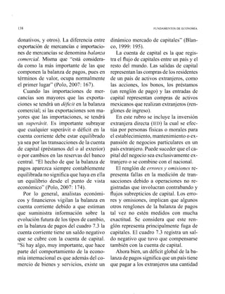 138 FUNDAMENTOS DE ECONOMIA
donativos, y otros). La diferencia entre
exportación de mercancías e irnportacio-
nes de mercancías se denomina balanza
comercial. Misma que "está considera-
da como la más importante de las que
componen la balanza de pagos, pues en
términos de valor, ocupa normalmente
el primer lugar" (Polo, 2007: 167).
Cuando las importaciones de mer-
cancías son mayores que las exporta-
ciones se tendrá un dé$cit en la balanza
comercial; si las exportaciones son ma-
yores que las importaciones, se tendrá
un superávit. Es importante subrayar
que cualquier superávit o déficit en la
cuenta colriente debe estar equilibrado
ya sea por las transacciones de la cuenta
de capital (préstamos del o al exterior)
o por cambios en las reservas del banco
central. "El hecho de que la balanza de
pagos aparezca siempre contablemente
equilibrada no significa que haya en ella
un equilibrio desde el punto de vista
económico" (Polo, 2007: 174).
Por lo general, aiialistas económi-
cos y financieros vigilan la balanza en
cuenta corriente debido a que estiman
que suministra información sobre la
evolución futura de los tipos de cambio,
en la balanza de pagos del cuadro 7.3 la
cuenta corriente tiene un saldo negativo
que se cubre con la cuenta de capital.
"Si hay algo, muy importante, que hace
parte del comportamiento de la econo-
mía internacional es que además del co-
mercio de bienes y servicios, existe un
dinámico mercado de capitales" (Blan-
co, 1999: 195).
La cuenta de capital es la que regis-
tra el flujo de capitales entre un país y el
resto del mundo. Las salidas de capital
representan las compras de los residentes
de un país de activos extranjeros, como
las acciones, los bonos, los préstamos
(un renglón de pago) y las entradas de
capital representan compras de activos
mexicanos que realizan extranjeros (ren-
glones de ingreso).
En este rubro se incluye la inversión
extranjera directa (IED) la cual se efec-
túa por personas físicas o morales para
el establecimiento, mantenimiento o ex-
pansión de negocios particulares en un
país extranjero. Puede suceder que el ca-
pital del negocio sea exclusivamente ex-
tranjero o se combine con el nacional.
El renglón de errores y omisiones re-
presenta fallas en la medición de tran-
sacciones debido a operaciones no re-
gistradas que involucran contrabando y
flujos subrepticios de capital. Los erro-
res y omisiones, implican que algunos
otros renglones de la balanza de pagos
tal vez no estén medidos con mucha
exactitud. Se considera que este ren-
glón representa principalmente fuga de
capitales. El cuadro 7.3 registra un sal-
do negativo que tuvo que compensarse
también con la cuenta de capital.
Ahora bien, un déficit global de la ba-
lanza de pagos significaque un país tiene
que pagar a los extranjeros una cantidad
 