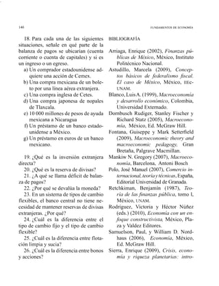 18. Para cada una de las siguientes
situaciones, señale en qué parte de la
balanza de pagos se ubicarían (cuenta
corriente o cuenta de capitales) y si es
un ingreso o un egreso.
a) Un comprador estadounidense ad-
quiere una acción de Cemex.
b) Una compra mexicana de un bole-
to por una línea aérea extranjera.
c) Una compra inglesa de Cetes.
d) Una compra japonesa de nopales
de Tlaxcala.
e) 10 000 millones de pesos de ayuda
mexicana a Nicaragua
f) Un préstamo de un banco estado-
unidense a México.
g) Un préstamo en euros de un banco
mexicano.
19. ¿Qué es la inversión extranjera
directa?
20. ¿Qué es la reserva de divisas?
21. ¿A qué se llama déficit de balan-
za de pagos?
22. ¿Por qué se devalúa la moneda?
23. En un sistema de tipos de cambio
flexibles, el banco central no tiene ne-
cesidad de mantener reservas de divisas
extranjeras. ¿Por qué?
24. ¿Cuál es la diferencia entre el
tipo de cambio fijo y el tipo de cambio
flexible?
25. ¿Cuál es la diferencia entre flota-
ción limpia y sucia?
26. ¿Cuál es la diferencia entre bonos
y acciones?
Arriaga, Enrique (2002), Finanzas pú-
blicas de México, México, Instituto
Politécnico Nacional.
Astudillo, Marcela (2009), Concep-
tos básicos de federalismo fiscal.
El caso de México, México, IIEC-
UNAM.
Blanco, LuisA. (1999),Macroeconomía
y desarrollo económico, Colombia,
IJniversidad Externado.
Dornbuscli Rudiger, Stanley Fischer y
Richard Statz (2005), Macroecono-
mía, México, Ed. McGraw Hill.
Fontana, Guiseppe y Mark Setterfield
(2009), Macroeconomic theory and
macroeconomic pedagogy, Gran
Bretaña, Palgrave Macmillan.
Mankiw N. Gregory (2007), Macroeco-
nomía, Barcelona, Antoni Bosch
Polo, José Manuel (2007), Comercio in-
ternacional, teoriay técnicas,España,
Editorial Universidad de Granada.
Retchkiman, Benjamín (1987), Teo-
ría de lasfinanzas pública, tomo 1,
México, UNAM.
Rodríguez, Victoria y Héctor Núñez
(eds.) (2010), Economía con un en-
foque constructivista, México, Pla-
za y Valdez Editores.
Samuelson, Paul, y William D. Nord-
haus (2006), Economía, México,
Ed. McGraw Hill.
Sierra, Enrique (2009), Crisis, econo-
mía y riqueza planetarias: intro-
 