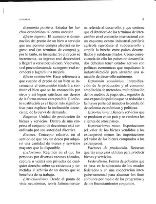 GLOSARIO
Economía positiva. Estudia los he-
chos económicos tal como suceden.
Efecto ingreso. El aumento o dismi-
nución del precio de un bien o servicio
que una persona compra afectará su in-
greso real (en términos de compra) y,
por lo tanto, su bienestar. Si el precio se
incrementa, su ingreso real descenderá
y llegará a verse perjudicado. Viceversa,
si el precio desciende, su ingreso real as-
cenderá y logrará una mejoría.
Efecto sustitución. Hace referencia a
que cuando el precio de un bien se in-
crementa el consumidor tenderá a sus-
tituir el bien que se ha encarecido por
otros y así lograr satisfacer sus deseos
de la forma menos cara posible. El efec-
to sustitución es el factor más significa-
tivo para explicar la inclinación decre-
ciente de la curva de demanda.
Empresa. Unidad de producción de
bienes y servicios. Dentro de una em-
presa el conjunto de decisiones está co-
ordinado por una autoridad directiva.
Escasez. Concepto relativo, en el
sentido de que hay un deseo por adqui-
rir una cantidad de bienes y servicios
mayores que lo disponible.
Esclavismo. Régimen en el que las
personas por diversas razones (deudas,
captura o venta) son privadas de cual-
quier derecho sobre su existencia y so-
metidas al arbitrio de un dueño que se
beneficia de su trabajo.
Estructuralismo. Desde el punto de
vista eccnómico, teoría latinoamerica-
na referida al desarrollo, y que sostiene
que el deterioro de los términos de inter-
cambio en el comercio internacional con
un esquema centro industrial-periferia
agrícola reproduce el subdesarrollo y
amplía la brecha entre países desarro-
llados y subdesarrollados. Como conse-
cuencia de ello los países no desarrolla-
dos deberían tener estados activos con
políticas económicas que impulsaran la
industrialización para alcanzar una si-
tuación de desarrollo autónomo.
Expansión económica. Intensifica-
ción de la producción y el consumo,
ampliación de mercados, multiplicación
de los medios de pago, etc., seguidos de
una expansión política que ha reducido a
la mayor parte del mundo a la condición
de colonias económicas y políticas.
Exportaciones. Bienes y serviciosque
se producen en un país y se venden a los
clientes de otros países.
Exportaciones netas. Exportaciones
(el valor de los bienes vendidos a los
extranjeros) menos las importaciones
(el valor de los bienes comprados a los
extranjeros).
Factores de producción. Recursos
que las empresas utilizan para producir
bienes y servicios.
Federalismo. Forma de gobierno que
se basa en la soberanía de los estados
federados y en una cooperación inter-
gubernamental para alcanzar los fines
comunes por medio de los programas y
de los financiamientos conjuntos.
 