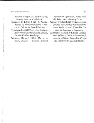 l
POLlTlCA hfAC ROE( ONOMIC A 141
ducción al siglo X X ~ ,Buenos Aires,
Libros de la Araucaria-Edarsi.
Tarapuez, C. Edwin 1. (201O), Funda-
mentos de teoría monetaria ,v ban-
cavia, Colombia, Ecoe Ediciones.
Tymoigne, Eric (2009), CentralBanking,
Asset Prices andFinancia1Fragiliv,
Estados Unidos, Routledge.
Wickens, Michael (2008), Macroeco-
nomic theor?: A a'ynamic general
equilibrium approach, Reino Uni-
do, Priilcetoil Uiiiversity Press.
Wiesner D. Eduardo (201O),La economía
política de lapolítica macroeconómi-
ca enAméricaLatina, Colombia, Eds.
Uniandes, Banco de la República.
Zambrano, William y Liliana Lizarazo
(eds.) (2001), Crisis económica y$-
nanias públicas, Colombia, Centro
Editorial Universidad del Rosario.
 