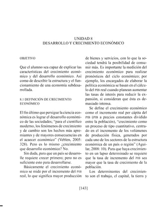 UNIDAD 8
DESARROLLO Y CRECIMIENTO ECON~MICO
OBJETIVO
Que el alumno sea capaz de explicar las
características del crecimiento econó-
mico y del desarrollo económico. Así
como de describir la esti-uctura y el fün-
cionamiento de una economía subdesa-
rrollada.
8.1 DEFINICIÓNDE CRECIMIENTO
ECON~MICO
El fin último que persigue la ciencia eco-
nómica es lograr el desarrollo económi-
co de las sociedades; "para el científico
moderno, los fenómenos de crecimiento
y de cambio son los hechos más apre-
miantes y de mayores consecuencias en
el acaecer económico" (Veblen, 2005:
328). Pero es lo mismo ¿crecimiento
que desarrollo económico'?No.
Sin duda, para que un país se desarro-
lle requiere crecer primero; pero no es
suficiente esto para desarrollarse.
Básicamente el crecimiento econó-
mico se mide por el incremento del PIB
real, lo que significa mayor producción
de bienes y servicios, con lo que la so-
ciedad tendrá la posibilidad de consu-
mir más. Es importante la medición del
crecimiento económico para realizar
pronósticos del ciclo económico; por
ejemplo, los encargados de elaborar la
política económica se basan en el cálcu-
lo del PIB real cuando planean aumentar
las tasas de interés para reducir la ex-
pansión, si consideran que ésta es de-
masiado intensa.
Se define el crecimiento económico
como el incremento real per cápita del
PIB (PIB a precios constantes dividido
entre la población), "crecimiento como
un proceso de tipo cuantitativo, centra-
do en el incremento de los volúmenes
de producción física, generados por
cada uno de los sectores de la estructura
económica de un país o región" (Agui-
lar, 2008: 10).Para que haya crecimien-
to en un lapso determinado se requiere
que la tasa de incremento del PIB sea
mayor que la tasa de crecimiento de la
población.
Los determinantes del crecimien-
to son el trabajo, el capital, la tierra y
 