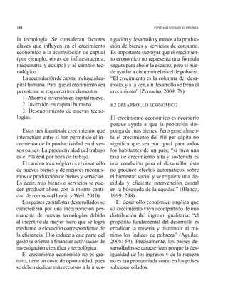 144 FGNDAMENTOS D t ECONOMIA
la tecnología. Se consideran factores
claves que influyen en el crecimiento
económico a la acumulación de capital
(por ejemplo, obras de infraestructura,
maquinaria y equipo) y al cambio tec-
nológico.
La acumulaciónde capitalincluyeal ca-
pital humano. Para que el crecimiento sea
persistente se requierentres elementos:
1.Ahorro e inversión en capital nuevo.
2. Inversión en capital humano.
3. Descubrimiento de nuevas tecno-
logías.
Estas tres fuentes de crecimiento, que
interactúan entre sí han permitido el in-
cremento de la productividad en diver-
sos paises. La productividad del trabajo
es el PIB real por hora de trabajo.
El cambio tecri~lógicoes el desarrollo
de nuevos bienes y de mejores mecanis-
mos de producción de bienes y servicios.
Es decir, más bienes o servicios se pue-
den producir ahora con la misma canti-
dad de recursos (Howitt y Weil, 2010).
Los países capitalistasdesarrolladosse
caracterizan por una incolporación per-
manente de nuevas tecnologías debido
al incentivo de mayor lucro que se logra
mediante la elevacióncorrespondientede
la eficiencia. Ello induce a que parte del
gasto se oriente a financiaractividades de
investigacióncientífica y tecnológica.
El crecimiento económico no es gra-
tuito, tiene un costo de oportunidad, pues
se deben dedicar más recursos a la inves-
tigacióny desarrolloy menos a laproduc-
ción de bienes y servicios de consumo.
Es importante subrayar que el crecimien-
to económico no representa una fórniula
segurapara abolir la escasez,pero sí pue-
de ayudar a disminuirel nivel depobreza.
"El crecimiento es la columna del desa-
rrollo,y a la vez, sin desarrollo se frena el
crecimiento" (Zern~eño,2009: 79)
8.2 DESARROLLO ECONÓMICO
El crecimiento económico es necesario
porque ayuda a que la población dis-
ponga de más bienes. Pero generalmen-
te el crecimiento del PIB per cápita no
significa que sea por igual para todos
los habitantes de un país; "si bien una
tasa de crecimiento alta y sostenida es
una condición para el desarrollo, ésta
no produce efectos automáticos sobre
el bienestar social y se requiere una de-
cidida y eficiente intervención estatal
en la búsqueda de la equidad" (Blanco,
1999: 298).
El desarrollo económico implica que
su crecimiento vaya acompañado de una
distribución del ingreso igualitaria; "el
propósito fundamental del desarrollo es
erradicar la miseria y disminuir al mí-
nimo los índices de pobreza" (Aguilar,
2008: 54). Precisamente, los países de-
sarrollados se caracterizan porque la des-
igualdad de los ingresos y de la riqueza
no es tan pronunciada como en los países
subdesarrollados.
 