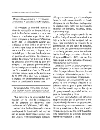 DESARROLLO Y CRECIMIENTO ECONOMICO
- - - -
Desarrollo económico = crecimiento
económico + distribución &1 ingreso.
"El concepto de equidad incluye las
ideas de percepción de imparcialidad y
justicia distributiva como procesos que
llevan a resultados específicos, tales
como el ingreso y la riqueza" (Wiesner,
2010: 21). Es importante aclarar que
la riqueza de una familia es el valor de
las cosas que posee en un determinado
momento. En contraste, el ingreso es la
cantidad que recibe una familia durante
un periodo determinado. La riqueza es
acopio de activos, y el ingreso es el flujo
de ganancias que proviene de éste. Por
ejemplo, si una persona posee un millón
de UM, suriqueza asciende a un millón de
UM. Si la tasa de interés es de 5% anual,
entonces esta persona recibe un ingreso
de 50 000 UM al año. Así, la riqueza y
el ingreso son únicamente maneras dife-
rentes de considerar la misma cosa.
La desigualdad económica se mide
por la distribzlción del ingreso anual.
"La pobreza y la desigualdad bien
podrían ser no sólo la consecuencia
de la carencia de desarrollo sino
también su raíz" (Wiesner, 2010: 91).
Ahora bien, las familias en el extremo
más bajo de la distribución del ingreso,
aún en países desarrollados como Esta-
dos Unidos, reciben un ingreso tan redu-
cido que se considera que viven en la po-
breza, la cual es una situación en donde
el ingreso de una familia es tan bajo que
no alcanza para cubrir sus necesidades
mínimas de alimento, vivienda, salud,
educación y ropa.
La desigualdad surge a partir de los
sueldos desiguales en el mercado de tra-
bajo y de la propiedad desigual del ca-
pital. Para combatirla se requiere de la
combinación de una serie de aspectos,
por un lado, una gestión macroeconómi-
ca estable y, por otro, unos mecanismos
institucionales que permitan redistribuir
el ingreso (Blanco, 1999). Las tres for-
mas en que algunos gobiernos tratan de
redistribuir el ingreso son:
lmpuesto sobre la renta progresivo:
grava el ingreso de acuerdo con la capa-
cidad de pago del contribuyente, lo cual
se consigue utilizando impuestos direc-
tos con tasas impositivas progresivas.
Programas de sostenimiento del in-
greso: se trata de pagos directos a las
personas que ocupan la parte más baja
de la distribución del ingreso. Por ejem-
plo, programas de seguridad social, se-
guro de desempleo y otros.
Servicios subsidiados: son servicios
proporcionados por el gobierno a pre-
cio por debajo del costo de producción.
Los contribuyentes que consumen estos
bienes y servicios reciben una transfe-
rencia en especie de los contribuyentes.
Este mecanismo es utilizado principal-
mente en educación y salud.
 