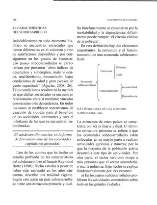 8.3 CARACTERISTICAS
DEL SUBDESARROLLO
Indudablemente en todo momento his-
tórico se encuentran sociedades que
tienen diferencias en el volumen y tipo
de satisfactores disponibles y por con-
siguiente en los grados de bienestar.
Los países subdesarrollados se carac-
terizan por presentar "altos índices de
desempleo y subempleo, mala vivien-
da, analfabetismo, desnutrición, bajas
condiciones de salud y gran escasez de
gente capacitada" (Aguilar, 2008: 26).
Tales condiciones resaltan en la medida
en que dichas sociedades se encuentran
relacionadas entre sí mediante vínculos
comerciales o de dependencia. En todos
los casos se establecen mecanismos de
exacción de riqueza para el beneficio
de las sociedades dominantes y para el
infortunio de las que se encuentran su-
bordinadas.
El subdesai-i-0110consiste en laforma
defuncionamiento de las sociedades
capitalistas atrasadas.
Uno de los autores que ha hecho un
estudio profundo de las características
del subdesarrolloes el francés Raymond
Barre (1986). Dicho estudio a pesar de
haber sido realizado eii los años cin-
cuenta, describe una realidad vigente.
Según este autor un país subdesarrolla-
do tiene una estructura primaria y dual.
Su funcionamiento se caracteriza por la
inestabilidad y la dependencia; difícil-
mente puede romper "el círculo vicioso
de la pobreza".
En esta definición hay dos elementos
importantes: la estructura y el funcio-
namiento de una economía subdesarro-
llada.
1Estructura [:::a
Economía
subdesarrollada
Inestabilidad
Funcionamiento
8.3.1 ESTRUCTURADE LNA ECONOMIA
SLBD'ESARROLLADA
La estructura de estos países se carac-
teriza por ser primaria y dual. El térmi-
no estructura primaria se refiere a que
las economías subdesarrolladas están
enfocadas en su mayor parte a realizar
actividades agrícolas y mineras; por lo
que la mayoría de la población activa
desarrolla este tipo de actividades. Por
otra parte, el sector servicios ocupa a
más personas que el sector secundario,
o sea, la industria. Este hecho se explica
f~indamentalmentepor tres razones:
a) En los países subdesarrollados pro-
liferan las actividades comerciales sobre
todo en las grandes ciudades.
 