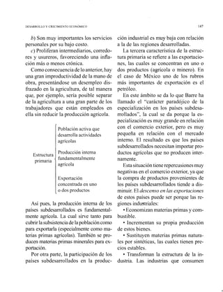 b) Son muy importantes los servicios
personales por su bajo costo.
c) Proliferan intermediarios, corredo-
res y usureros, favoreciendo una iiifla-
ción más o menos crónica.
Comoconsecuenciadelo anterior,hay
una gran improductividad de la mano de
obra, presentándose un desempleo dis-
frazado en la agricultura, de tal manera
que, por ejemplo, sería posible separar
de la agricultura a una gran parte de los
trabajadores que están empleados en
ella sin reducir la producción agrícola.
/
Población activa que
desarrolla actividades
agrícolas
Exportación
concentrada en uno
o dos productos
Estructura
primaria '
Así pues, la producción interna de los
países subdesarrollados es fundamental-
mente agrícola. La cual sirve tanto para
cubrirlasubsistenciade lapoblacióncomo
para exportarla (especialmente como ma-
terias primas agrícolas). También se pro-
ducen materias primas minerales para ex-
portación.
Por otra parte, la participación de los
países subdesarrollados en la produc-
Producción interna
fundamentalmente
agrícola
ción industrial es muy baja con relación
a la de las regiones desarrolladas.
La tercera característica de la estruc-
tura primaria se refiere a las exportacio-
nes, las cuales se concentran en uno o
dos productos (agrícola o minero). En
el caso de México uno de los mbros
más importantes de exportación es el
petróleo.
En este ámbito se da lo que Barre ha
llamado el "carácter paradójico de la
especialización en los países subdesa-
rrollados", la cual se da porque la es-
pecialización es muy grande en relación
con el comercio exterior, pero es muy
pequeña en relación con el mercado
interno. El resultado es que los países
subdesarrollados necesitan importar pro-
ductos agrícolas que no producen inter-
namente.
Esta situacióntiene repercusionesmuy
negativas en el comercio exterior,ya que
la compra de productos provenientes de
los países subdesarrollados tiende a dis-
minuir. El descenso en las exportaciones
de estos paises puede ser porque las re-
giones industriales:
Economizan materias primas y com-
bustible.
Incrementan su propia producción
de estos bienes.
Sustituyen materias primas natura-
les por sintéticas, las cuales tienen pre-
cios estables.
Transforman la estructura de la in-
dustria. Las industrias que consumen
 