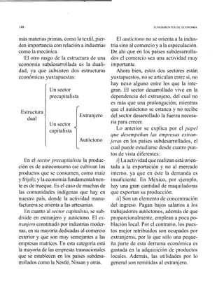148 FUNDAMENTOS DE ECONOM~A
más materiasprimas, coino la textil, pier-
den importanciacon relación a industrias
como la mecánica.
El otro rasgo de la estructura de una
economía subdesarrollada es la duali-
dad, ya que subsisten dos estructuras
económicas yuxtapuestas:
1
Un sector
precapitalista
El autóctono no se orienta a la indus-
tria sino al comercio y a la especulación.
De ahí que en los países subdesarrolla-
dos el comercio sea una actividad muy
importante.
Ahora bien, estos dos sectores están
yuxtapuestos, no se articulan entre sí, no
hay nexo alguno entre los que la inte-
gran. El sector desarrollado vive en la
dependencia del extranjero, del cual no
es más que una prolongación; mientras
En el sector precapitalista la produc-
ción es de autoconsumo (se cultivan los
productos que se consumen, como maíz
y frijol);y la economía fundamentalmen-
te es de trueque. Es el caso de muchas de
las comunidades indígenas que hay en
nuestro país, donde la actividad manu-
facturera se orienta a las artesanías.
En cuanto al sector capitalista, se sub-
divide en extranjero y a~itóctono.El ex-
tranjero constituido por industrias moder-
nas, en su mayoría dedicadas al comercio
exterior y que son muy semejantes a las
empresas matrices. En esta categoría está
la mayoría de las empresas trasnacionales
que se establecen en los países subdesa-
rrollados como la Nestlé, Nissan y otras.
Estructura
dual '
cual puede estudiarse desde cuatro pun-
tos de vista diferentes:
i] La actividadquerealizan está orien-
tada a la exportación y no al mercado
interno, ya que en éste la demanda es
insuficiente. En México, por ejemplo,
hay una gran cantidad de maquiladoras
que exportan su producción.
ii] Son un elemento de concentración
del ingreso. Pagan bajos salarios a los
trabajadores autóctonos, además de que
proporcionalmente, emplean a poca po-
blación local. Por el contrario, los pues-
tos mejor retribuidos son ocupados por
extranjeros, por lo que sólo una peque-
ña parte de esta derrama económica es
gastada en la adquisición de productos
locales. Además, las utilidades por lo
general son remitidas al extranjero.
que el autóctono se estanca y no recibe
Extranjero del sector desarrollado la fuerza necesa-
Un sector ria para crecer.
capitalista Lo anterior se explica por el papel
que desempeñan las empresas extran-
Autóctono jeras en los países subdesarrollados, el
 