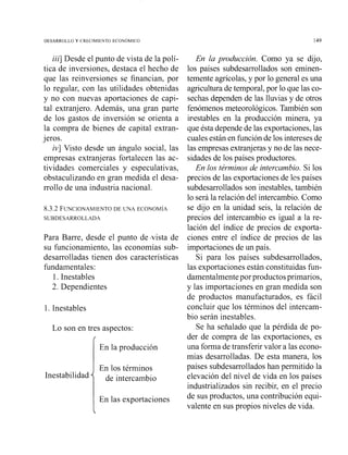DESARROLLO Y CRECIMIbNTO ECONOMICO
iii]Desde el punto de vista de la polí-
tica de inversiones, destaca el hecho de
que las reinversiones se financian, por
lo regular, con las utilidades obtenidas
y no con nuevas aportaciones de capi-
tal extranjero. Además, una gran parte
de los gastos de inversión se orienta a
la compra de bienes de capital extran-
jeros.
iv] Visto desde un ángulo social, las
empresas extranjeras fortalecen las ac-
tividades comerciales y especulativas,
obstaculizando en gran medida el desa-
rrollo de una industria nacional.
8.3.2 FLWCIONAMIENTODE CTNA ECONOMIA
SUBDESARROLLADA
Para Barre, desde el punto de .vista de
su funcionamiento, las economías sub-
desarrolladas tienen dos características
fundamentales:
l. Inestables
2. Dependientes
1. Inestables
Lo son en tres aspectos:
IEn la producción
En los términos
de intercaimbio
En la producción. Como ya se dijo,
los países subdesarrollados son eminen-
temente agrícolas,y por lo general es una
agriculturade temporal,por lo que las co-
sechas dependen de las lluvias y de otros
fenómenos meteorológicos.También son
iriestables en la producción minera, ya
que ésta dependede las exportaciones,las
cualesestánen funciónde los interesesde
las empresas extranjerasy no de las nece-
sidades de los países productores.
En los términos de intercambio. Si los
precios de las exportacionesde lcs países
subdesarrollados son inestables, también
lo será la relación del intercambio.Como
se dijo en la unidad seis, la relación de
precios del intercambio es igual a la re-
lación del índice de precios de exporta-
ciones entre el índice de precios de las
importaciones de un país.
Si para los países subdesarrollados,
las exportaciones están constituidas fun-
damentalmentepor productosprimarios,
y las importaciones en gran medida son
de productos manufacturados, es fácil
concluir que los términos del intercam-
bio serán inestables.
Se ha señalado que la pérdida de po-
der de compra de las exportaciones, es
una forma de transferir valor a las econo-
mías desarrolladas. De esta manera, los
países subdesarrollados han permitido la
elevación del nivel de vida en los países
industrializados sin recibir, en el precio
En las exportaciones de sus productos, una contribución equi-
valente en sus propios niveles de vida.
 