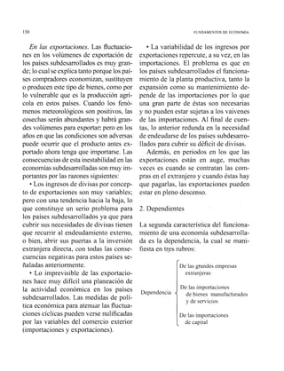 En las exportaciones. Las fluctuacio-
nes en los volúmenes de exportación de
los países subdesarrolladoses muy gran-
de; lo cual seexplicatanto porque los paí-
ses compradores economizan, sustituyen
o producen este tipo de bienes, como por
lo vulnerable que es la producción agrí-
cola en estos países. Cuando los fenó-
menos nieteorológicos son positivos, las
cosechas serán abundantes y habrá gran-
des volúmenes para exportar; pero en los
años en que las condiciones son adversas
puede ocurrir que el producto antes ex-
portado ahora tenga que importarse. Las
consecuenciasde esta inestabilidaden las
economías subdesarrolladasson muy ini-
portantes por las razones siguientes:
Los ingresos de divisas por concep-
to de exportaciones son muy variables;
pero con una tendencia hacia la baja, lo
que constituye un serio problema para
los países subdesarrollados ya que para
cubrir sus necesidades de divisas tiene11
que recurrir al endeudamiento externo,
o bien, abrir sus puertas a la inversión
extranjera directa, con todas las conse-
cuencias negativas para estos países se-
ñaladas anteriormente.
Lo imprevisible de las exportacio-
nes hace muy difícil una planeación de
la actividad económica en los países
subdesarrollados. Las medidas de polí-
tica económica para atenuar las fluctua-
ciones cíclicas pueden verse nulificadas
por las variables del comercio exterior
(importaciones y exportaciones).
La variabilidad de los ingresos por
exportaciones repercute, a su vez, en las
importaciones. El problema es que en
los países subdesarrollados el funciona-
miento de la planta productiva, tanto la
expansión como su mantenimiento de-
pende de las importaciones por lo que
una gran parte de éstas son necesarias
y no pueden estar sujetas a los vaivenes
de las importaciones. Al final de cuen-
tas, lo anterior redunda en la necesidad
de endeudarse de los países subdesarro-
llados para cubrir su déficit de divisas.
Además, en periodos en los que las
exportaciones están en auge, muchas
veces es cuando se contratan las com-
pras en el extranjero y cuando éstas hay
que pagarlas, las exportaciones pueden
estar en pleno descenso.
2. Dependientes
La segunda característica del funciona-
miento de una economía subdesarrolla-
da es la dependencia, la cual se mani-
fiesta en tres rubros:
De las grandes empresas
extranjeras
De las importaciones
de bienes manufacturados
y de servicios
De las importaciones
de capital
 