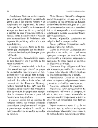 16 FUNDAMENTOS DE ECONOMIA
Feudalismo. Sistema socioeconómi-
co o modo de producción desarrollado
entre la crisis del imperio romano y el
surgimiento del capitalismo. Se carac-
terizó por la concesión de feudos (casi
siempre en forma de tierras y trabajo)
a cambio de una prestación política y
militar. Tanto el señor como el vasallo
eran hombres libres. El feudalismo unía
la prestación política y militar a la pose-
sión de tierras.
Finanzas públicas. Rama de la eco-
nomía que se relaciona con la adminis-
tración de los fondos públicos por parte
del Estado.
Fiscalización. Procedimiento segui-
do para revisar el uso y destino de los
recursos públicos.
Fisiócratas. Nombre dado a la doc-
trina económica que elaboró un grupo
de intelectuales franceses sobre el fun-
cionamiento y las claves para el incre-
mento de la riqueza de una economía
nacional. La cabeza indiscutible del
pensamiento fue Francoise Quesnay,
médico personal de Luis XV. Para los
fisiócratas la única actividad productiva
es la agricultura. Se propusieron reorga-
nizar la economía francesa a partir del
desarrollo de la agricultura.
Flotación limpia. En un sistema de
flotación limpia, los bancos centrales
se mantienen completamente al margen
y permiten que los tipos de cambio se
determinen libremente en los mercados
de cambios.
Flotación sucia. Situaciónen la que se
encuentran aquellas monedas cuyo tipo
de cambio se fija libremente en función
de la oferta y la demanda, pero en la que
el banco central se reserva el derecho a
intervenir comprando o vendiendo para
estabilizar la moneda y conseguir los ob-
jetivos económicos.
Fondeo. Operación consistente en
adquirir fondos para prestarlos.
Gastos públicos. Erogaciones reali-
zadas por el sector público.
Grado de inversión. Calificación que
permite a un activo ser considerado
apto para la compra por parte de fondos
de inversión y compañías aseguradoras
reguladas. Se mide según las agencias
calificadoras de riesgo.
Gravamen. Pago obligatorio al Esta-
do, sin contraprestación directa que sir-
ve para cubrir el gasto público. También
se le denomina impuesto o tributo.
Importaciones. Gastos de los indivi-
duos, las empresasy el gobiernoenbienes
y serviciosproducidos en otros países.
Impuesto. Sinónimo de gravamen.
Impuesto al valor agregado (IvA). Es
un impuesto indirecto a las compras, es
decir, los comerciantes lo trasladan o
cobran a una tercera persona, y quien lo
absorbe es el consunlidor final del bien
o servicio.
Impzresto sobr-e la renta (ISR). Es un
impuesto que se aplica a los ingresos
obtenidos por el contribuyente, es decir,
la cantidad que se tiene que pagar al fis-
 