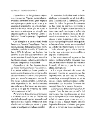 DESARROLLO Y CRECIMIENTO ECONOMICO 15 1
Dependencia de las grandes empre-
sas extranjeras. Algunos países subdesa-
rrollados dependen de una gran empresa
extranjera que explota sus recursos y se
encarga de exportarlos. La actividad eco-
nómica de estos países gira en tomo a
una empresa extranjera, un ejemplo son
algunas repúblicas de América Central y
la United Fruit Compaiiy (el "imperio del
bailano").
Otro ejemplo es el caso de Pení donde
la empresa Cerro de Pasco Copper Corpo-
ration, seocupade la explotaciónde 100%
del cobre y del zinc fundido,90% del car-
bón y 60% del plomo y de la plata. Esa
empresa es una filialque depende a su vez
de otroscentrosdedecisión para loscuales
las plantas situadasen Perii no constituyen
más que una parte de su actividad.
Dependencia de las importaciones
de bienes manufacturadosy de sewicios.
Los países subdesarrollados producen
principalmente productos primarios, los
cuales venden al exterior; y lo que com-
pran son manufacturas provenientes de
los países industrializados. Ahora bien,
esta dependencia es particularmente
con relación a los bienes de consumo,
debido a lo que en economía se llama
"efecto demostración".
Por el efectodemostración el consumo
o el ahorro no se da sGlo en función del
nivel absoluto del ingreso, sino del nivel
relativo de este ingreso con relación a los
niveles más elevados que hay en el grupo
social al cual pertenece el consumidor.
El consumo individual está influen-
ciado por la emulación social, la tenden-
cia a la ostentación y, sobre todo, por el
deseo de imitar las pautas de consumo
de las clases de ingresos superiores a
los de él. En la época actual este efecto
tiene mayor relevancia por la influencia
que tienen los medios masivos de co-
municación como son la radio, la tele-
visión, el cine, la prensa, y otros. El re-
sultado es que la población de los países
subdesarrollados aspire a tener un nivel
de vida tipo norteamericano o europeo.
Se ha afirmado que el efecto demos-
tración tiene una consecuencia doble en
el plano internacional:
Los aumentos en el ingreso de los
países subdesarrollados provocan una
mayor demanda de bienes de consumo
frenando el ahorro y, por lo tanto, se
afecta la inversión.
La mayor demanda de bienes de
consumo provoca un incremento en las
importaciones de este tipo de bienes,
dando lugar a un despilfarro de las pocas
divisas con que cuentan lospaíses subde-
sarrollados; con lo cual se favorecen los
desequilibrios de la balanza de pagos.
Dependencia de las importaciones de
capital. Dada la alta concentración del
ingreso que hay en estos países, un gran
sector de la población carece de ingresos
suficientes como para poder ahorrar, y
los pocos que sí pueden hacerlo utilizan
improductivainente el ahorro, por ejem-
plo, en la compra de bienes suntuarios.
 