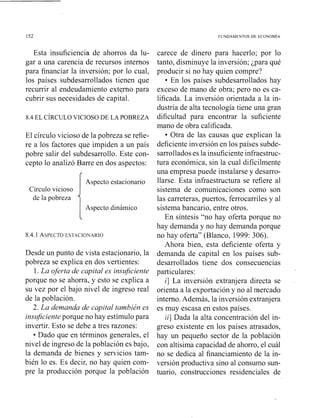 FUUDAMEYTOS Dk tCONOMlA
Esta insuficiencia de ahorros da lu-
gar a una carencia de recursos internos
para financiar la inversión; por.10 cual,
los países subdesarrollados tienen que
recurrir al endeudamiento externo para
cubrir sus necesidades de capital.
8.4EL CÍRCULO VICIOSO DE LA POBREZA
El círculo vicioso de la pobreza se refie-
re a los factores que impiden a un país
pobre salir del subdesarrollo. Este con-
cepto lo analizó Barre en dos aspectos:
Aspecto estacionario
Circulo vicioso
de la pobreza
Aspecto dinámico
Desde un punto de vista estacionario, la
pobreza se explica en dos vertientes:
1. La oferta de capital es insuficiente
porque no se ahorra, y esto se explica a
su vez por el bajo nivel de ingreso real
de la población.
2. La demanda de capital también es
insz@cienteporque no hay estímulo para
invertir. Esto se debe a tres razones:
Dado que en términos generales, el
nivel de ingreso de la población es bajo,
la demanda de bienes y servicios tam-
bién lo es. Es decir, no hay quien com-
pre la producción porque la población
carece de dinero para hacerlo; por lo
tanto, disminuye la inversión; ¿para qué
producir si no hay quien compre?
En los países subdesarrollados hay
exceso de mano de obra; pero no es ca-
lificada. La inversión orientada a la in-
dustria de alta tecnología tiene una gran
dificultad para encontrar la suficiente
mano de obra calificada.
Otra de las causas que explican la
deficiente inversión en los países subde-
sarrolladoses la insuficiente infraestruc-
tura económica, sin la cual difícilmente
una empresa puede instalarse y desarro-
llarse. Esta infraestructura se refiere al
sistema de comunicaciones como son
las carreteras, puertos, ferrocarriles y al
sistema bancario, entre otros.
En síntesis "no hay oferta porque no
hay demanda y no hay demanda porque
no hay oferta" (Blanco, 1999: 306).
Ahora bien, esta deficiente oferta y
demanda de capital en los países sub-
desarrollados tiene dos consecuencias
particulares:
i] La inversión extranjera directa se
orienta a la exportación y no al mercado
interno.Además, la inversión extranjera
es muy escasa en estos países.
ii] Dada la alta concentración del in-
greso existente en los países atrasados,
hay un pequeño sector de la población
con altísima capacidad de ahorro, el cuál
no se dedica al financiamiento de la in-
versión productiva sino al consumo sun-
tuario, construcciones residenciales de
 