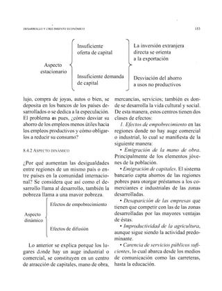 DESARROLLO Y CRECIIIECTO ECOCOMICO
Aspecto
estacionario
Insuficiente
oferta de capital
Insuficiente demanda
de capital
lujo, compra de joyas. autos o bien. se
deposita en los bancos de los países de-
sarrollados o se dedica a la especulación.
El problema es pues. ;cómo desviar su
ahorro de los empleos menos útiles hacia
los empleos productivos y cómo obligar-
los a reducir su consumo?
¿Por qué aumentan las desigualdades
entre regiones de un misino país o en-
tre países en la comunidad internacio-
nal? Se considera que así como el de-
sarrollo llama al desarrollo, también la
pobreza llama a una mayor pobreza.
(
Efectos de empobrecitniento
Aspecto
dinámico
i1 Efectos de difusión
Lo anterior se explica porque los lu-
gares Aunde hay un auge industrial o
comercial, se constituyen en u11 centro
de atracción de capitales, mano de obra,
La inversión extranjera
directa se orienta
a la exportación
>
Desviación del ahorro
a usos no productivos
mercancías, servicios; también es don-
de se desarrolla la vida cultural y social.
De esta manera, estos centros tienen dos
clases de efectos:
l .Efectos de eíilpobr*eciíilieritoen las
regiones donde no hay auge comercial
o industrial, lo cual se manifiesta de la
siguiente manera:
Et7?igr*acióride la nzano de obr*a.
Principalmente de los elementos jóve-
nes de la población.
Emigr*aciónde capitales.El sistema
bancario capta ahorros de las regiones
pobres para otorgar préstamos a los co-
merciantes e industriales de las zonas
desarrolladas.
Desapai-ición de las ei?zpr*esasque
tienen que competir con las de las zonas
desarrolladas por las mayores ventajas
de éstas.
Iíilpi-odzlctividad de la agi-icultzva,
aunque sigue siendo la actividad predo-
minante.
Car*enciade servicios públicos szifi-
cientes, lo cual abarca desde los medios
de comuilicación como las carreteras.
hasta la educación.
 