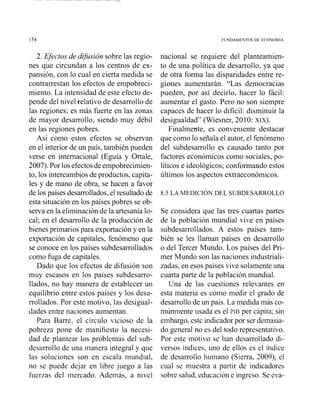 FUNDAMENTOS DE ECONOM~A
2. Efectos de difusión sobre las regio-
nes que circundan a los centros de ex-
pansión, con lo cual en cierta medida se
contrarrestan los efectos de enipobreci-
miento. La intensidad de este efecto de-
pende del nivel relativo de desarrollo de
las regiones; es más fuerte en las zonas
de mayor desarrollo, siendo muy débil
en las regiones pobres.
Así como estos efectos se observan
en el interior de un país, también pueden
verse en internacional (Eguía y Ortale,
2007).Por losefectosdeempobrecimien-
to, los intercambios de productos, capita-
les y de mano de obra, se hacen a favor
de los países desarrollados,el resultado de
esta situación en los países pobres se ob-
serva en la eliminación de la artesanía lo-
cal; en el desarrollo de la producción de
bienes primariospara exportación y en la
exportación de capitales, fenómeno que
se conoce en los países subdesarrollados
como fuga de capitales.
Dado que los efectos de difusión son
muy escasos en los países subdesarro-
llados, no hay manera de establecer un
equilibrio entre estos países y los desa-
rrollados. Por este motivo, las desigual-
dades entre naciones aumentan.
Para Barre, el círculo vicioso de la
pobreza pone de manifiesto la necesi-
dad de plantear los problemas del sub-
desarrollo de una manera integral y que
las soluciones son en escala mundial,
no se puede dejar en libre juego a las
fuerzas del mercado. Además, a nivel
nacional se requiere del planteamien-
to de una política de desarrollo, ya que
de otra forma las disparidades entre re-
giones aumentarán. "Las democracias
pueden, por así decirlo, hacer lo fácil:
aumentar el gasto. Pero no son siempre
capaces de hacer lo difícil: disminuir la
desigualdad" (Wiesner, 2010: XIX).
Finalmente, es conveniente destacar
que como lo señala el autor, el fenómeno
del subdesarrollo es causado tanto por
factores económicos como sociales, po-
líticos e ideológicos; conformando estos
Últimos los aspectos extraeconómicos.
8.5 LA MEDICION DEL SUBDESARROLLO
Se considera que las tres cuartas partes
de la población mundial vive en países
subdesarrollados. A estos países tam-
bién se les llaman países en desarrollo
o del Tercer Mundo. Los países del Pri-
mer Mundo son las naciones industriali-
zadas, en esos países vive solamente una
cuarta parte de la población mundial.
Una de las cuestiones relevantes en
esta materia es cómo medir el grado de
desarrollo de un país. La medida más co-
múnmente usada es el PIB per cápita; sin
embargo, este indicador por ser demasia-
do general no es del todo representativo.
Por este inotivo se han desarrollado di-
versos índices, uno de ellos es el índice
de desarrollo humano (Sierra, 2009), el
cual se muestra a partir de indicadores
sobre salud, educación e ingreso. Se eva-
 
