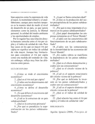 DESARROLLO Y CRECIMIENTO ECOYOhll<O
lúan aspectos como la esperanza de vida
al nacer. la mortalidad infantil y el anal-
fabetismo; aunque para muchos tampo-
co es la manera ideal de medir el nivel
de desarrollo de un país, ya que ignora
elementos como la justicia, la libertad
personal, la calidad del medio ambiente
y las oportunidades de empleo.
Por lo regular hay una relación direc-
ta bastante estrecha entre el PIB per cá-
pita y el índice de calidad de vida. Pero
hay casos en los que un mayor rrs per
cápita no significa un índice de calidad
de vida mayor. Aunque hay limitacio-
nes para considerar el PIB per cápita
como una medida del estándar de vida;
sin embargo, refleja muy bien las dife-
rencias entre países.
l . ;Cómo se mide el crecimiento
económico?
2. ;Qué es el PIB real per cápita?
3. ;Cuáles son los determinantes del
crecimiento econóinico?
4. ;Cómo se define el desarrollo
económico?
5. ¿En qué difiere el crecimiento del
desarrollo económico?
6. ;Cuál es la estructura de un país
subdesarrollado?
7. ;Qué es la estructura primaria?
8. por qué es paradójica la espe-
cialización en los países subdesarro-
llados?
9. ¿A qué se llama estructura dual?
10. ;Cómo es la producción del sec-
tor precapitalista de los países subdesa-
rrollados?
11. ;Por qué es muy importante el co-
mercio en los países subdesarrollados?
12. ;Qué papel desempeiian las em-
presas extranjeras en el Tercer Mundo?
13. ¿Cuáles son las característica del
funcionamiento de un país subdesarro-
llado?
14. ¿Cuáles son las consecuencias
de la inestabilidad de las economías del
Tercer Mundo?
15. ;En cuáles rubros se manifiesta
la dependencia de los países subdesa-
rrollados?
16. ¿Qué es el efecto demostración y
cuáles son sus consecuencias?
17. ;Qué es el círculo bicioso de la
pobreza?
18. ;C~iáles el aspecto estacionario
del círculo vicioso de la pobreza?
19. ;Por qué es deficiente la inver-
sión en los países subdesarrollados y
cuáles son sus consecuencias?
20. ;Cuál es el aspecto dinámico del
círculo vicioso de la pobreza?
21. ;Qué es el índice de calidad de
vida?
22. ;Qué relación hay entre el PIB per
cápita y el índice dc calidad de vida?
Aguilar, Ignacio (2008), Pi*iilcipios cje.
 