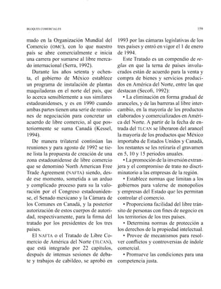 BLOQUES COMERCIALES
mado en la Organización Mundial del
Comercio (OMC),con lo que nuestro
país se abre comercialmente e inicia
una carrera por sumarse al libre merca-
do internacional (Sena, 1992).
Durante los años setenta y ochen-
ta, el gobierno de México establece
un programa de instalación de plantas
muquiladoras en el norte del país, que
lo acerca sensiblemente a sus similares
estadounidenses, y es en 1990 cuando
ambas partes tienen una serie de reunio-
nes de negociación para concretar un
acuerdo de libre comercio, al que pos-
teriormente se suma Canadá (Kessel,
1994).
De manera trilateral continúan las
reuniones y para agosto de 1992 se tie-
ne lista la propuesta de creación de una
zona estadounidense de libre comercio
que se denominó Yorth American Free
Trade Agreement (NAFTA)siendo, des-
de ese momento, sometida a un arduo
y complicado proceso para su la valo-
ración por el Congreso estadouniden-
se, el Senado mexicano y la Cámara de
los Comunes en Canadá, y la posterior
autorización de estos cuerpos de autori-
dad, respectivamente, para la firma del
tratado por los presidentes de los tres
países.
El NAFTA o el Tratado de Libre Co-
mercio de América del Norte (TLCAN),
que está integrado por 22 capítulos,
después de intensas sesiones de deba-
te y trabajos de cabildeo, se aprobó en
1993 por las cámaras legislativas de los
tres países y entró en vigor el 1de enero
de 1994.
Este Tratado es un compendio de re-
glas en que la terna de países involu-
crados están de acuerdo para la venta y
compra de bienes y servicios produci-
dos en América del Norte, entre las que
destacan (Secofi, 1992):
La eliminación en forma gradual de
aranceles, y de las barreras al libre inter-
cambio, en la mayoría de los productos
elaborados y comercializados en Améri-
ca del Norte. A partir de la fecha de en-
trada del TLCAN se liberaron del arancel
la mayoría de los productos que México
importaba de Estados Unidos y Canadá,
los restantes se les retiraría el gravamen
en 5, 10y 15 periodos anuales.
La promoción de la inversión extran-
jera y el compromiso de trato no discri-
minatorio a las empresas de la región.
Establece normas que limitan a los
gobiernos para valerse de monopolios
y empresas del Estado que les permitan
controlar el comercio.
Proporciona facilidad del libre trán-
sito de personas con fines de negocio en
los territorios de los tres países.
Determina normas de protección a
los derechos de la propiedad intelectual.
Provee de mecanismos para resol-
ver conflictos y controversias de índole
comercial.
Promueve las condiciones para una
competenciajusta.
 