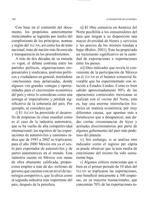 FUNDAMENTOS DE ECONOM~A
Con base en el contenido del docu-
mento, los propósitos anteriormente
mencionados se lograrán por medio del
cumplimiento de los principios, normas
y reglas del TLCAN, así como los de trato
nacional, trato de nación más favorecida
y transparencia en los procedimientos.
A más de dos décadas de su entrada
rn vigor, el debate continúa entre los
partidos políticos, organizaciones em-
presariales y sindicatos, analistas políti-
cos y ciudadanos en general, teniéndose
conclusiones muy polarizadas, donde
alguiios ven grandes ventajas y oportu-
nidades para el crecimiento económico
del país y otros lo consideran como una
entrega al imperialismo y pérdida sig-
nificativa de la soberanía del país. Por
ejemplo, se considera que:
i] El TLCAN ha permitido el desarro-
llo de empresas tic clase mundial como
es el caso de la industria automotriz,
que se ha vuelto de alta competitividad
internacional; los registros de las expor-
taciones de auton~óvilesy camiones in-
dica que de 1993 a 2002 se triplicaron;
para el año 2000 México era ya el sex-
to país exportador de automóviles y de
partes automotrices en el mundo. Esta
industria cuenta en México con mano
de obra altamente calificada, propor-
ciona empleo a más de dos millones de
persona que cuentan con un nivel de tec-
nología competitivo, que la ubica como
la segunda industria más importante del
país, después de la petrolera.
ii] El libre comercio en América del
Norte posibilita a los consumidores del
área que tengan a su disposición una
mayor diversidad de bienes y servicios
y los precios de los mismos tiendan a
bajar (Rubio, 2001). Esto ha propiciado
un incremento significativo en la canti-
dad de exportaciones e importaciones
entre los países.
iii] Otro indicador que revela lo con-
veniente de la participación de México
en el TLCAN es el balance comercial fa-
vorable que ha experimentado con re-
lación a Estados Unidos. Como es bien
sabido aproximadamente 80% de las
operaciones comerciales mexicanas se
realizan con el vecino del Norte, esto
es, hay una enorme iiitewelación his-
tórica en materia económica, por muy
diferentes causas, que apuntan más a
fortalecerse que a desaparecer, aun da-
das ciertas circunstancias de leyes y
actitudes discriminatorias por parte de
algunos gobernantes del país más pode-
roso del planeta.
iv] Siii embargo, si se analiza otro
indicador como el ingreso per cápita
se puede observar que la tasa media de
crecimiento del mismo ha sido suma-
mente baja.
v] Algunos críticos mencionan que si
bien en el primer periodo de 10 años del
TLCAN se triplicaron las exportaciones,
esto benefició únicamente a 300 empre-
sas, en su mayoría trasnacionales, que
concentran 70% de las exportaciones to-
 